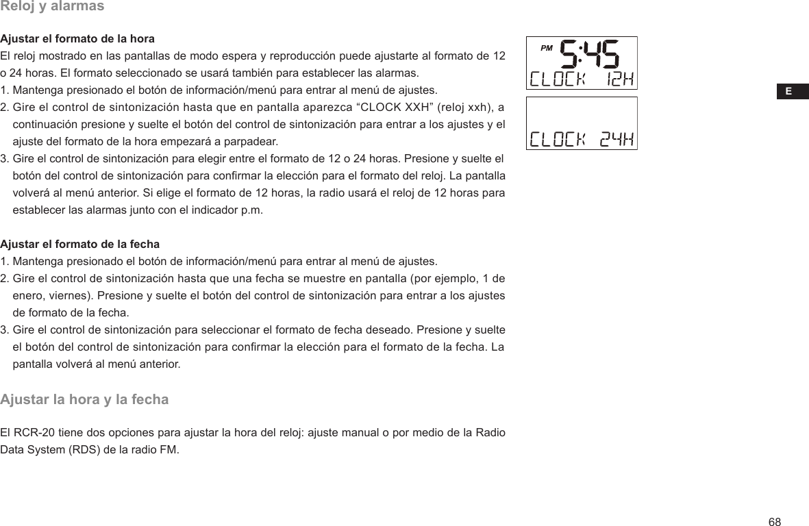 E68Reloj y alarmasAjustar el formato de la horaEl reloj mostrado en las pantallas de modo espera y reproducción puede ajustarte al formato de 12 o 24 horas. El formato seleccionado se usará también para establecer las alarmas.1. Mantenga presionado el botón de información/menú para entrar al menú de ajustes.2. Gire el control de sintonización hasta que en pantalla aparezca “CLOCK XXH” (reloj xxh), a     continuación presione y suelte el botón del control de sintonización para entrar a los ajustes y el     ajuste del formato de la hora empezará a parpadear.3. Gire el control de sintonización para elegir entre el formato de 12 o 24 horas. Presione y suelte el     botón del control de sintonización para conrmar la elección para el formato del reloj. La pantalla     volverá al menú anterior. Si elige el formato de 12 horas, la radio usará el reloj de 12 horas para     establecer las alarmas junto con el indicador p.m.Ajustar el formato de la fecha1. Mantenga presionado el botón de información/menú para entrar al menú de ajustes.2. Gire el control de sintonización hasta que una fecha se muestre en pantalla (por ejemplo, 1 de     enero, viernes). Presione y suelte el botón del control de sintonización para entrar a los ajustes     de formato de la fecha.3. Gire el control de sintonización para seleccionar el formato de fecha deseado. Presione y suelte     el botón del control de sintonización para conrmar la elección para el formato de la fecha. La     pantalla volverá al menú anterior.Ajustar la hora y la fechaEl RCR-20 tiene dos opciones para ajustar la hora del reloj: ajuste manual o por medio de la Radio Data System (RDS) de la radio FM.