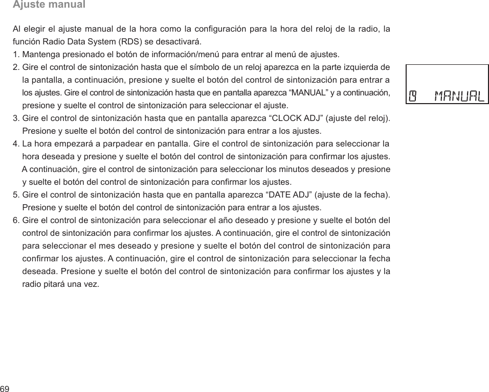 69Ajuste manualAl elegir el ajuste manual de la hora como la configuración para la hora del reloj de la radio, la función Radio Data System (RDS) se desactivará.1. Mantenga presionado el botón de información/menú para entrar al menú de ajustes.2. Gire el control de sintonización hasta que el símbolo de un reloj aparezca en la parte izquierda de     la pantalla, a continuación, presione y suelte el botón del control de sintonización para entrar a     los ajustes. Gire el control de sintonización hasta que en pantalla aparezca “MANUAL” y a continuación,     presione y suelte el control de sintonización para seleccionar el ajuste.3. Gire el control de sintonización hasta que en pantalla aparezca “CLOCK ADJ” (ajuste del reloj).     Presione y suelte el botón del control de sintonización para entrar a los ajustes.4. La hora empezará a parpadear en pantalla. Gire el control de sintonización para seleccionar la     hora deseada y presione y suelte el botón del control de sintonización para conrmar los ajustes.     A continuación, gire el control de sintonización para seleccionar los minutos deseados y presione     y suelte el botón del control de sintonización para conrmar los ajustes.5. Gire el control de sintonización hasta que en pantalla aparezca “DATE ADJ” (ajuste de la fecha).     Presione y suelte el botón del control de sintonización para entrar a los ajustes.6. Gire el control de sintonización para seleccionar el año deseado y presione y suelte el botón del     control de sintonización para conrmar los ajustes. A continuación, gire el control de sintonización     para seleccionar el mes deseado y presione y suelte el botón del control de sintonización para     conrmar los ajustes. A continuación, gire el control de sintonización para seleccionar la fecha     deseada. Presione y suelte el botón del control de sintonización para conrmar los ajustes y la     radio pitará una vez.