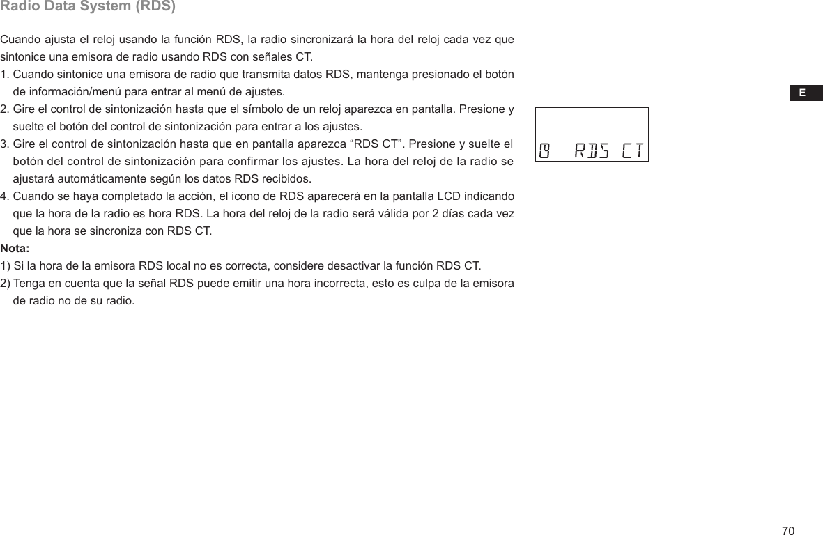 E70Radio Data System (RDS)Cuando ajusta el reloj usando la función RDS, la radio sincronizará la hora del reloj cada vez que sintonice una emisora de radio usando RDS con señales CT.1. Cuando sintonice una emisora de radio que transmita datos RDS, mantenga presionado el botón     de información/menú para entrar al menú de ajustes.2. Gire el control de sintonización hasta que el símbolo de un reloj aparezca en pantalla. Presione y     suelte el botón del control de sintonización para entrar a los ajustes.3. Gire el control de sintonización hasta que en pantalla aparezca “RDS CT”. Presione y suelte el     botón del control de sintonización para confirmar los ajustes. La hora del reloj de la radio se     ajustará automáticamente según los datos RDS recibidos.4. Cuando se haya completado la acción, el icono de RDS aparecerá en la pantalla LCD indicando     que la hora de la radio es hora RDS. La hora del reloj de la radio será válida por 2 días cada vez     que la hora se sincroniza con RDS CT.Nota:1) Si la hora de la emisora RDS local no es correcta, considere desactivar la función RDS CT.2) Tenga en cuenta que la señal RDS puede emitir una hora incorrecta, esto es culpa de la emisora     de radio no de su radio.