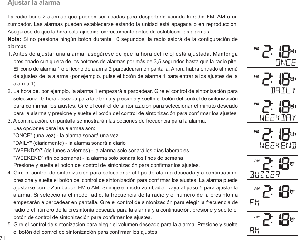 71Ajustar la alarmaLa radio tiene 2 alarmas que pueden ser usadas para despertarle usando la radio FM, AM o un zumbador. Las alarmas pueden establecerse estando la unidad está apagada o en reproducción. Asegúrese de que la hora está ajustada correctamente antes de establecer las alarmas.Nota: Si no presiona ningún botón durante 10 segundos, la radio saldrá de la configuración de alarmas.1. Antes de ajustar una alarma, asegúrese de que la hora del reloj está ajustada. Mantenga     presionado cualquiera de los botones de alarmas por más de 3,5 segundos hasta que la radio pite.     El icono de alarma 1 o el icono de alarma 2 parpadearán en pantalla. Ahora habrá entrado al menú     de ajustes de la alarma (por ejemplo, pulse el botón de alarma 1 para entrar a los ajustes de la     alarma 1).2. La hora de, por ejemplo, la alarma 1 empezará a parpadear. Gire el control de sintonización para     seleccionar la hora deseada para la alarma y presione y suelte el botón del control de sintonización     para conrmar los ajustes. Gire el control de sintonización para seleccionar el minuto deseado     para la alarma y presione y suelte el botón del control de sintonización para conrmar los ajustes.3. A continuación, en pantalla se mostrarán las opciones de frecuencia para la alarma.    Las opciones para las alarmas son:    &quot;ONCE&quot; (una vez) - la alarma sonará una vez    &quot;DAILY&quot; (diariamente) - la alarma sonará a diario    &quot;WEEKDAY&quot; (de lunes a viernes) - la alarma solo sonará los días laborables    &quot;WEEKEND&quot; (n de semana) - la alarma solo sonará los nes de semana    Presione y suelte el botón del control de sintonización para conrmar los ajustes.4. Gire el control de sintonización para seleccionar el tipo de alarma deseada y a continuación,     presione y suelte el botón del control de sintonización para conrmar los ajustes. La alarma puede     ajustarse como Zumbador, FM o AM. Si elige el modo zumbador, vaya al paso 5 para ajustar la     alarma. Si selecciona el modo radio, la frecuencia de la radio y el número de la presintonía     empezarán a parpadear en pantalla. Gire el control de sintonización para elegir la frecuencia de     radio o el número de la presintonía deseada para la alarma y a continuación, presione y suelte el     botón de control de sintonización para conrmar los ajustes.5. Gire el control de sintonización para elegir el volumen deseado para la alarma. Presione y suelte     el botón del control de sintonización para conrmar los ajustes.