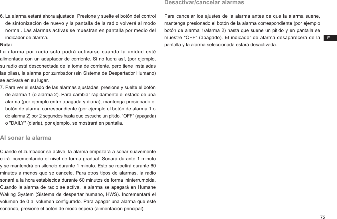 E726. La alarma estará ahora ajustada. Presione y suelte el botón del control     de sintonización de nuevo y la pantalla de la radio volverá al modo     normal. Las alarmas activas se muestran en pantalla por medio del     indicador de alarma.Nota:La  alarma  por  radio  solo podrá  activarse  cuando  la  unidad  esté alimentada con un adaptador de corriente. Si no fuera así, (por ejemplo, su radio está desconectada de la toma de corriente, pero tiene instaladas las pilas), la alarma por zumbador (sin Sistema de Despertador Humano) se activará en su lugar.7. Para ver el estado de las alarmas ajustadas, presione y suelte el botón     de alarma 1 (o alarma 2). Para cambiar rápidamente el estado de una     alarma (por ejemplo entre apagada y diaria), mantenga presionado el     botón de alarma correspondiente (por ejemplo el botón de alarma 1 o    de alarma 2) por 2 segundos hasta que escuche un pitido. &quot;OFF&quot; (apagada)     o &quot;DAILY&quot; (diaria), por ejemplo, se mostrará en pantalla.Al sonar la alarmaCuando el zumbador se active, la alarma empezará a sonar suavemente e irá incrementando el nivel de forma gradual. Sonará durante 1 minuto y se mantendrá en silencio durante 1 minuto. Esto se repetirá durante 60 minutos a menos que se cancele. Para otros tipos de alarmas, la radio sonará a la hora establecida durante 60 minutos de forma ininterrumpida. Cuando la alarma de radio se activa, la alarma se apagará en Humane Waking System (Sistema de despertar humano, HWS). Incrementará el volumen de 0 al volumen congurado. Para apagar una alarma que esté sonando, presione el botón de modo espera (alimentación principal).Desactivar/cancelar alarmasPara cancelar los ajustes de la alarma antes de que la alarma suene, mantenga presionado el botón de la alarma correspondiente (por ejemplo botón de alarma 1/alarma 2) hasta que suene un pitido y en pantalla se muestre &quot;OFF&quot; (apagado). El indicador  de alarma desaparecerá de la pantalla y la alarma seleccionada estará desactivada.