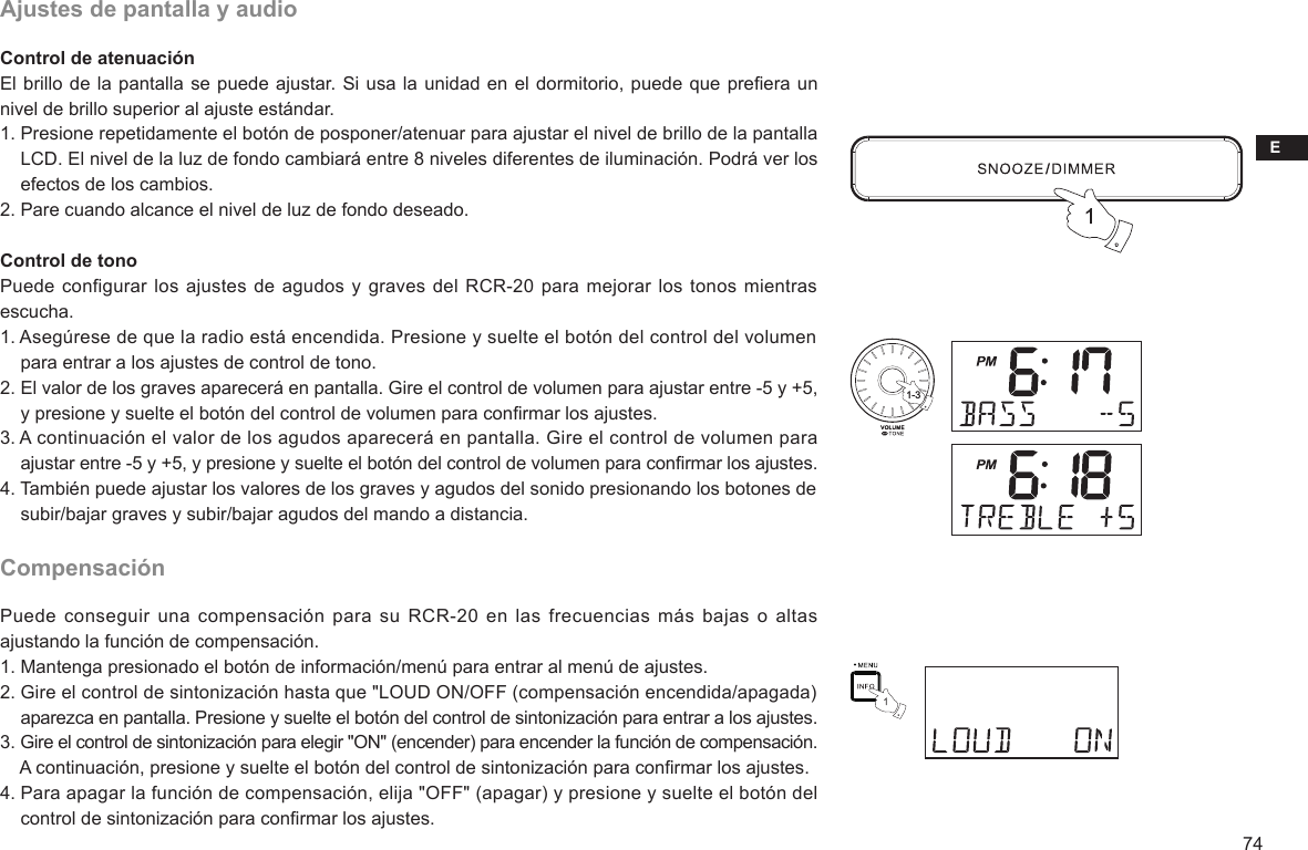 E74Ajustes de pantalla y audioControl de atenuaciónEl brillo de la pantalla se puede ajustar. Si usa la unidad en el dormitorio, puede que preera un nivel de brillo superior al ajuste estándar.1. Presione repetidamente el botón de posponer/atenuar para ajustar el nivel de brillo de la pantalla     LCD. El nivel de la luz de fondo cambiará entre 8 niveles diferentes de iluminación. Podrá ver los     efectos de los cambios.2. Pare cuando alcance el nivel de luz de fondo deseado. Control de tonoPuede configurar los ajustes de  agudos y graves del RCR-20 para mejorar los  tonos mientras escucha.1. Asegúrese de que la radio está encendida. Presione y suelte el botón del control del volumen     para entrar a los ajustes de control de tono.2. El valor de los graves aparecerá en pantalla. Gire el control de volumen para ajustar entre -5 y +5,     y presione y suelte el botón del control de volumen para conrmar los ajustes.3. A continuación el valor de los agudos aparecerá en pantalla. Gire el control de volumen para     ajustar entre -5 y +5, y presione y suelte el botón del control de volumen para conrmar los ajustes.4. También puede ajustar los valores de los graves y agudos del sonido presionando los botones de     subir/bajar graves y subir/bajar agudos del mando a distancia.CompensaciónPuede conseguir una  compensación  para su RCR-20  en las frecuencias más  bajas o altas ajustando la función de compensación.1. Mantenga presionado el botón de información/menú para entrar al menú de ajustes.2. Gire el control de sintonización hasta que &quot;LOUD ON/OFF (compensación encendida/apagada)     aparezca en pantalla. Presione y suelte el botón del control de sintonización para entrar a los ajustes.3. Gire el control de sintonización para elegir &quot;ON&quot; (encender) para encender la función de compensación.     A continuación, presione y suelte el botón del control de sintonización para conrmar los ajustes.4. Para apagar la función de compensación, elija &quot;OFF&quot; (apagar) y presione y suelte el botón del     control de sintonización para conrmar los ajustes.1-3