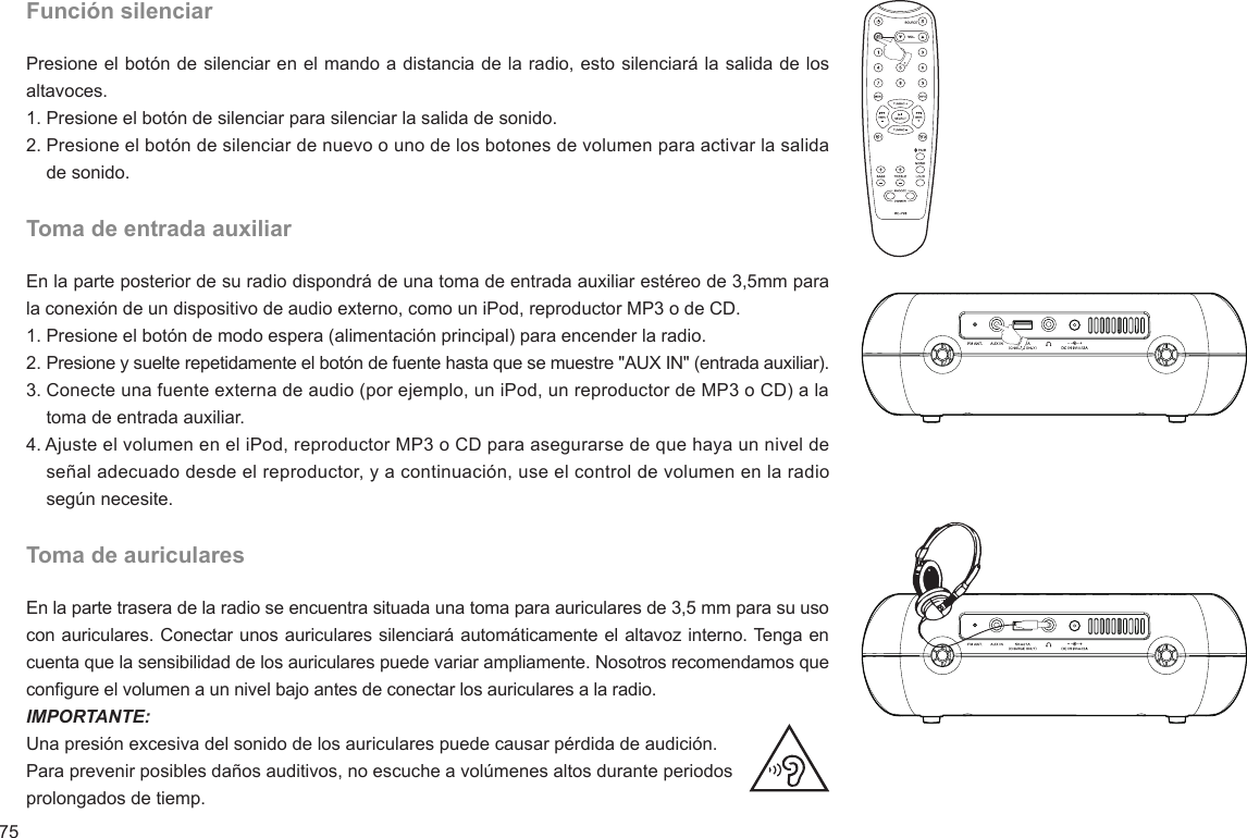 75Función silenciarPresione el botón de silenciar en el mando a distancia de la radio, esto silenciará la salida de los altavoces.1. Presione el botón de silenciar para silenciar la salida de sonido.2. Presione el botón de silenciar de nuevo o uno de los botones de volumen para activar la salida     de sonido.Toma de entrada auxiliarEn la parte posterior de su radio dispondrá de una toma de entrada auxiliar estéreo de 3,5mm para la conexión de un dispositivo de audio externo, como un iPod, reproductor MP3 o de CD.  1. Presione el botón de modo espera (alimentación principal) para encender la radio.2. Presione y suelte repetidamente el botón de fuente hasta que se muestre &quot;AUX IN&quot; (entrada auxiliar).3. Conecte una fuente externa de audio (por ejemplo, un iPod, un reproductor de MP3 o CD) a la     toma de entrada auxiliar.4. Ajuste el volumen en el iPod, reproductor MP3 o CD para asegurarse de que haya un nivel de     señal adecuado desde el reproductor, y a continuación, use el control de volumen en la radio     según necesite.Toma de auricularesEn la parte trasera de la radio se encuentra situada una toma para auriculares de 3,5 mm para su uso con auriculares. Conectar unos auriculares silenciará automáticamente el altavoz interno. Tenga en cuenta que la sensibilidad de los auriculares puede variar ampliamente. Nosotros recomendamos que congure el volumen a un nivel bajo antes de conectar los auriculares a la radio.IMPORTANTE: Una presión excesiva del sonido de los auriculares puede causar pérdida de audición.Para prevenir posibles daños auditivos, no escuche a volúmenes altos durante periodos prolongados de tiemp.