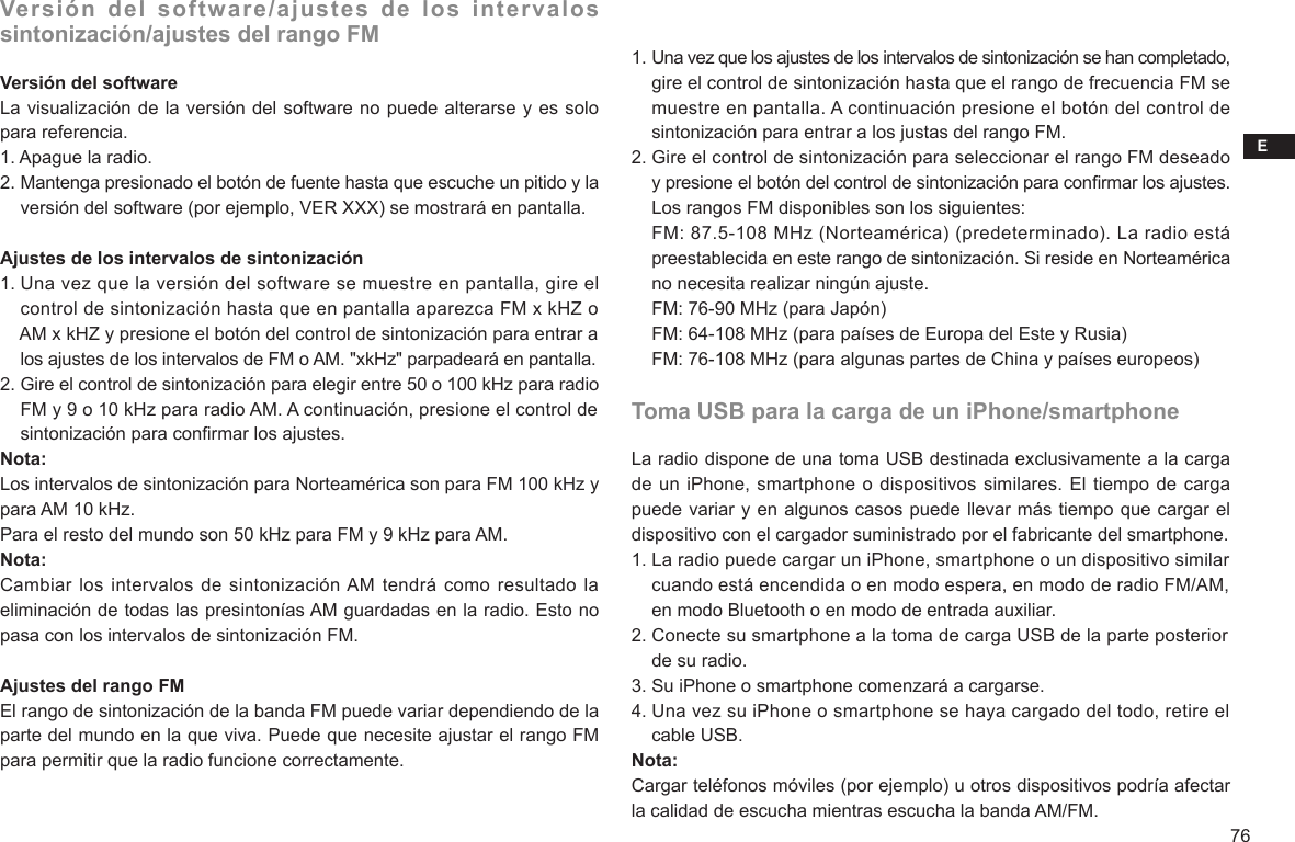 E76Versión del software/ajustes de los intervalos sintonización/ajustes del rango FMVersión del softwareLa visualización de la versión del software no puede alterarse y es solo para referencia.1. Apague la radio.2. Mantenga presionado el botón de fuente hasta que escuche un pitido y la     versión del software (por ejemplo, VER XXX) se mostrará en pantalla.Ajustes de los intervalos de sintonización1. Una vez que la versión del software se muestre en pantalla, gire el     control de sintonización hasta que en pantalla aparezca FM x kHZ o     AM x kHZ y presione el botón del control de sintonización para entrar a     los ajustes de los intervalos de FM o AM. &quot;xkHz&quot; parpadeará en pantalla.2. Gire el control de sintonización para elegir entre 50 o 100 kHz para radio     FM y 9 o 10 kHz para radio AM. A continuación, presione el control de     sintonización para conrmar los ajustes.Nota:Los intervalos de sintonización para Norteamérica son para FM 100 kHz y para AM 10 kHz.Para el resto del mundo son 50 kHz para FM y 9 kHz para AM.Nota:Cambiar los  intervalos de  sintonización AM tendrá como resultado la eliminación de todas las presintonías AM guardadas en la radio. Esto no pasa con los intervalos de sintonización FM.Ajustes del rango FMEl rango de sintonización de la banda FM puede variar dependiendo de la parte del mundo en la que viva. Puede que necesite ajustar el rango FM para permitir que la radio funcione correctamente.1. Una vez que los ajustes de los intervalos de sintonización se han completado,     gire el control de sintonización hasta que el rango de frecuencia FM se     muestre en pantalla. A continuación presione el botón del control de     sintonización para entrar a los justas del rango FM.2. Gire el control de sintonización para seleccionar el rango FM deseado     y presione el botón del control de sintonización para conrmar los ajustes.     Los rangos FM disponibles son los siguientes:    FM: 87.5-108 MHz (Norteamérica) (predeterminado). La radio está     preestablecida en este rango de sintonización. Si reside en Norteamérica     no necesita realizar ningún ajuste.    FM: 76-90 MHz (para Japón)    FM: 64-108 MHz (para países de Europa del Este y Rusia)    FM: 76-108 MHz (para algunas partes de China y países europeos)Toma USB para la carga de un iPhone/smartphoneLa radio dispone de una toma USB destinada exclusivamente a la carga de un iPhone, smartphone o dispositivos similares. El tiempo de carga puede variar y en algunos casos puede llevar más tiempo que cargar el dispositivo con el cargador suministrado por el fabricante del smartphone.1. La radio puede cargar un iPhone, smartphone o un dispositivo similar     cuando está encendida o en modo espera, en modo de radio FM/AM,     en modo Bluetooth o en modo de entrada auxiliar.2. Conecte su smartphone a la toma de carga USB de la parte posterior     de su radio.3. Su iPhone o smartphone comenzará a cargarse.4. Una vez su iPhone o smartphone se haya cargado del todo, retire el     cable USB.Nota:Cargar teléfonos móviles (por ejemplo) u otros dispositivos podría afectar la calidad de escucha mientras escucha la banda AM/FM.