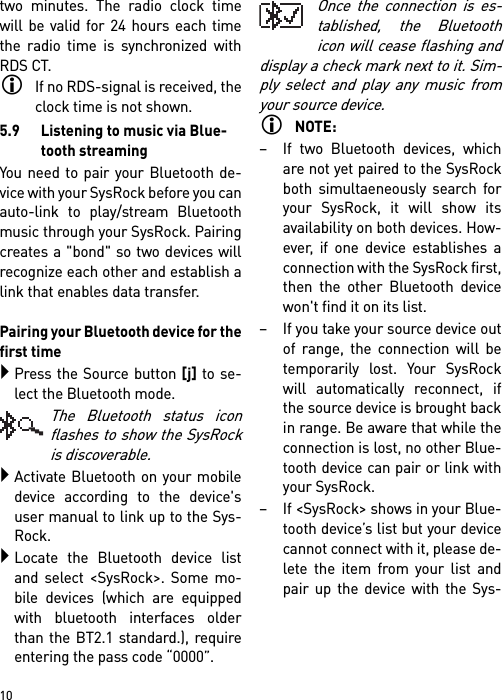        10two minutes. The radio clock timewill be valid for 24 hours each timethe radio time is synchronized withRDS CT.If no RDS-signal is received, theclock time is not shown.5.9 Listening to music via Blue-tooth streamingYou need to pair your Bluetooth de-vice with your SysRock before you canauto-link to play/stream Bluetoothmusic through your SysRock. Pairingcreates a &quot;bond&quot; so two devices willrecognize each other and establish alink that enables data transfer. Pairing your Bluetooth device for thefirst timePress the Source button [j] to se-lect the Bluetooth mode.The Bluetooth status iconflashes to show the SysRockis discoverable.Activate Bluetooth on your mobiledevice according to the device&apos;suser manual to link up to the Sys-Rock. Locate the Bluetooth device listand select &lt;SysRock&gt;. Some mo-bile devices (which are equippedwith bluetooth interfaces olderthan the BT2.1 standard.), requireentering the pass code “0000”.Once the connection is es-tablished, the Bluetoothicon will cease flashing anddisplay a check mark next to it. Sim-ply select and play any music fromyour source device. NOTE:– If two Bluetooth devices, whichare not yet paired to the SysRockboth simultaeneously search foryour SysRock, it will show itsavailability on both devices. How-ever, if one device establishes aconnection with the SysRock first,then the other Bluetooth devicewon&apos;t find it on its list.– If you take your source device outof range, the connection will betemporarily lost. Your SysRockwill automatically reconnect, ifthe source device is brought backin range. Be aware that while theconnection is lost, no other Blue-tooth device can pair or link withyour SysRock.– If &lt;SysRock&gt; shows in your Blue-tooth device’s list but your devicecannot connect with it, please de-lete the item from your list andpair up the device with the Sys-