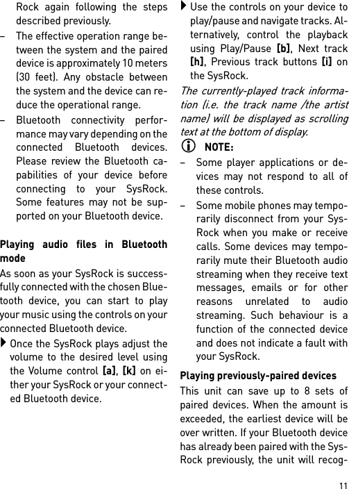 11Rock again following the stepsdescribed previously.– The effective operation range be-tween the system and the paireddevice is approximately 10 meters(30 feet). Any obstacle betweenthe system and the device can re-duce the operational range.– Bluetooth connectivity perfor-mance may vary depending on theconnected Bluetooth devices.Please review the Bluetooth ca-pabilities of your device beforeconnecting to your SysRock.Some features may not be sup-ported on your Bluetooth device.Playing audio files in BluetoothmodeAs soon as your SysRock is success-fully connected with the chosen Blue-tooth device, you can start to playyour music using the controls on yourconnected Bluetooth device.Once the SysRock plays adjust thevolume to the desired level usingthe Volume control [a], [k] on ei-ther your SysRock or your connect-ed Bluetooth device.Use the controls on your device toplay/pause and navigate tracks. Al-ternatively, control the playbackusing Play/Pause [b], Next track[h], Previous track buttons [i] onthe SysRock.The currently-played track informa-tion (i.e. the track name /the artistname) will be displayed as scrollingtext at the bottom of display.NOTE:– Some player applications or de-vices may not respond to all ofthese controls.– Some mobile phones may tempo-rarily disconnect from your Sys-Rock when you make or receivecalls. Some devices may tempo-rarily mute their Bluetooth audiostreaming when they receive textmessages, emails or for otherreasons unrelated to audiostreaming. Such behaviour is afunction of the connected deviceand does not indicate a fault withyour SysRock.Playing previously-paired devicesThis unit can save up to 8 sets ofpaired devices. When the amount isexceeded, the earliest device will beover written. If your Bluetooth devicehas already been paired with the Sys-Rock previously, the unit will recog-