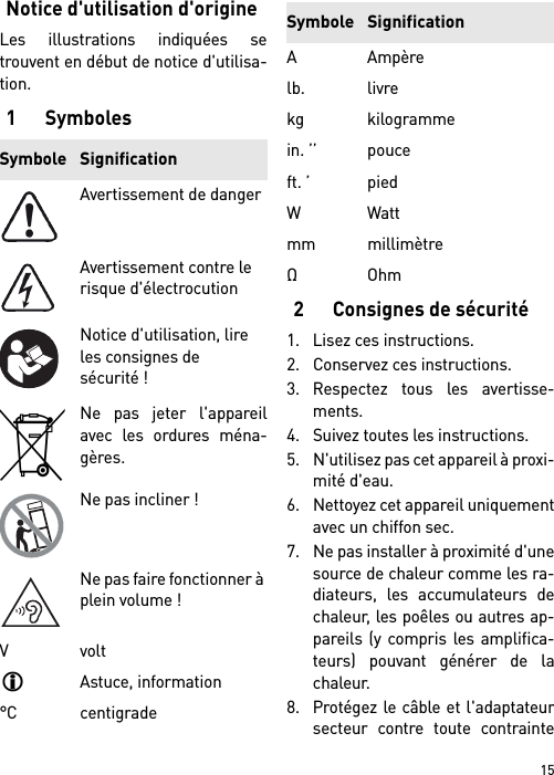 15Notice d&apos;utilisation d&apos;origineLes illustrations indiquées setrouvent en début de notice d&apos;utilisa-tion.1Symboles2 Consignes de sécurité1. Lisez ces instructions.2. Conservez ces instructions.3. Respectez tous les avertisse-ments.4. Suivez toutes les instructions.5. N&apos;utilisez pas cet appareil à proxi-mité d&apos;eau.6. Nettoyez cet appareil uniquementavec un chiffon sec.7. Ne pas installer à proximité d&apos;unesource de chaleur comme les ra-diateurs, les accumulateurs dechaleur, les poêles ou autres ap-pareils (y compris les amplifica-teurs) pouvant générer de lachaleur.8. Protégez le câble et l&apos;adaptateursecteur contre toute contrainteSymbole SignificationAvertissement de dangerAvertissement contre le risque d&apos;électrocutionNotice d&apos;utilisation, lire les consignes de sécurité !Ne pas jeter l&apos;appareilavec les ordures ména-gères.Ne pas incliner !Ne pas faire fonctionner à plein volume !VvoltAstuce, information°C centigradeAAmpèrelb. livrekg kilogrammein. ’’ pouceft. ’ piedWWattmm millimètreΩOhmSymbole Signification