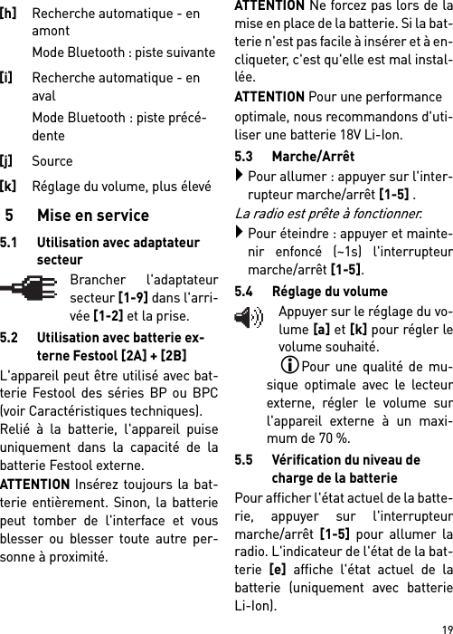 195 Mise en service5.1 Utilisation avec adaptateur secteurBrancher l&apos;adaptateursecteur [1-9] dans l&apos;arri-vée [1-2] et la prise.5.2 Utilisation avec batterie ex-terne Festool [2A] + [2B]L&apos;appareil peut être utilisé avec bat-terie Festool des séries BP ou BPC(voir Caractéristiques techniques).Relié à la batterie, l&apos;appareil puiseuniquement dans la capacité de labatterie Festool externe. ATTENTION Insérez toujours la bat-terie entièrement. Sinon, la batteriepeut tomber de l&apos;interface et vousblesser ou blesser toute autre per-sonne à proximité.ATTENTION Ne forcez pas lors de lamise en place de la batterie. Si la bat-terie n&apos;est pas facile à insérer et à en-cliqueter, c&apos;est qu&apos;elle est mal instal-lée.ATTENTION Pour une performanceoptimale, nous recommandons d&apos;uti-liser une batterie 18V Li-Ion.5.3 Marche/ArrêtPour allumer : appuyer sur l&apos;inter-rupteur marche/arrêt [1-5] .La radio est prête à fonctionner.Pour éteindre : appuyer et mainte-nir enfoncé (~1s) l&apos;interrupteurmarche/arrêt [1-5].5.4 Réglage du volumeAppuyer sur le réglage du vo-lume [a] et [k] pour régler levolume souhaité.Pour une qualité de mu-sique optimale avec le lecteurexterne, régler le volume surl&apos;appareil externe à un maxi-mum de 70 %.5.5 Vérification du niveau de charge de la batteriePour afficher l&apos;état actuel de la batte-rie, appuyer sur l&apos;interrupteurmarche/arrêt [1-5] pour allumer laradio. L&apos;indicateur de l&apos;état de la bat-terie [e] affiche l&apos;état actuel de labatterie (uniquement avec batterieLi-Ion).[h]Recherche automatique - en amont Mode Bluetooth : piste suivante [i]Recherche automatique - en aval Mode Bluetooth : piste précé-dente [j]Source [k]Réglage du volume, plus élevé