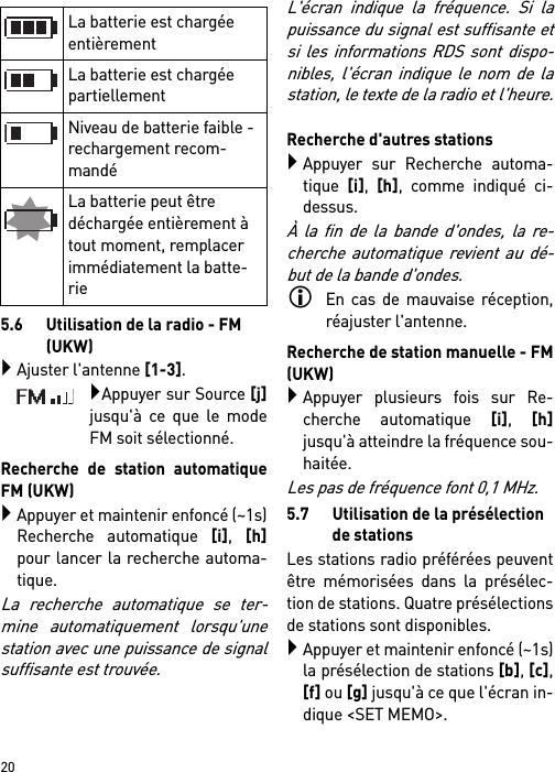        205.6 Utilisation de la radio - FM (UKW) Ajuster l&apos;antenne [1-3].Appuyer sur Source [j]jusqu&apos;à ce que le modeFM soit sélectionné.Recherche de station automatiqueFM (UKW)Appuyer et maintenir enfoncé (~1s)Recherche automatique [i], [h]pour lancer la recherche automa-tique.La recherche automatique se ter-mine automatiquement lorsqu&apos;unestation avec une puissance de signalsuffisante est trouvée.L&apos;écran indique la fréquence. Si lapuissance du signal est suffisante etsi les informations RDS sont dispo-nibles, l&apos;écran indique le nom de lastation, le texte de la radio et l&apos;heure.Recherche d&apos;autres stationsAppuyer sur Recherche automa-tique [i], [h], comme indiqué ci-dessus.À la fin de la bande d&apos;ondes, la re-cherche automatique revient au dé-but de la bande d&apos;ondes.En cas de mauvaise réception,réajuster l&apos;antenne.Recherche de station manuelle - FM(UKW)Appuyer plusieurs fois sur Re-cherche automatique [i], [h]jusqu&apos;à atteindre la fréquence sou-haitée. Les pas de fréquence font 0,1 MHz.5.7 Utilisation de la présélection de stationsLes stations radio préférées peuventêtre mémorisées dans la présélec-tion de stations. Quatre présélectionsde stations sont disponibles.Appuyer et maintenir enfoncé (~1s)la présélection de stations [b], [c],[f] ou [g] jusqu&apos;à ce que l&apos;écran in-dique &lt;SET MEMO&gt;.La batterie est chargée entièrementLa batterie est chargée partiellement Niveau de batterie faible - rechargement recom-mandé La batterie peut être déchargée entièrement à tout moment, remplacer immédiatement la batte-rie