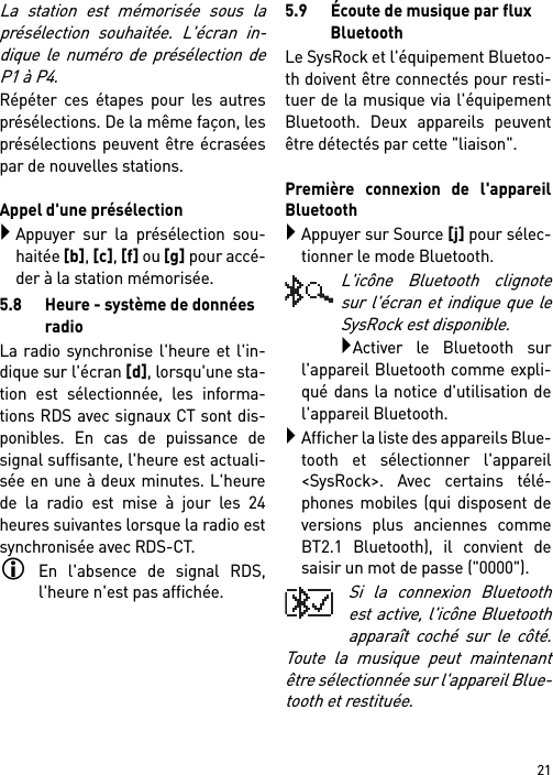 21La station est mémorisée sous laprésélection souhaitée. L&apos;écran in-dique le numéro de présélection deP1 à P4.Répéter ces étapes pour les autresprésélections. De la même façon, lesprésélections peuvent être écraséespar de nouvelles stations.Appel d&apos;une présélectionAppuyer sur la présélection sou-haitée [b], [c], [f] ou [g] pour accé-der à la station mémorisée.5.8 Heure - système de données radioLa radio synchronise l&apos;heure et l&apos;in-dique sur l&apos;écran [d], lorsqu&apos;une sta-tion est sélectionnée, les informa-tions RDS avec signaux CT sont dis-ponibles. En cas de puissance designal suffisante, l&apos;heure est actuali-sée en une à deux minutes. L&apos;heurede la radio est mise à jour les 24heures suivantes lorsque la radio estsynchronisée avec RDS-CT.En l&apos;absence de signal RDS,l&apos;heure n&apos;est pas affichée.5.9 Écoute de musique par flux BluetoothLe SysRock et l&apos;équipement Bluetoo-th doivent être connectés pour resti-tuer de la musique via l&apos;équipementBluetooth. Deux appareils peuventêtre détectés par cette &quot;liaison&quot;. Première connexion de l&apos;appareilBluetoothAppuyer sur Source [j] pour sélec-tionner le mode Bluetooth.L&apos;icône Bluetooth clignotesur l&apos;écran et indique que leSysRock est disponible.Activer le Bluetooth surl&apos;appareil Bluetooth comme expli-qué dans la notice d&apos;utilisation del&apos;appareil Bluetooth.Afficher la liste des appareils Blue-tooth et sélectionner l&apos;appareil&lt;SysRock&gt;. Avec certains télé-phones mobiles (qui disposent deversions plus anciennes commeBT2.1 Bluetooth), il convient desaisir un mot de passe (&quot;0000&quot;).Si la connexion Bluetoothest active, l&apos;icône Bluetoothapparaît coché sur le côté.Toute la musique peut maintenantêtre sélectionnée sur l&apos;appareil Blue-tooth et restituée. 