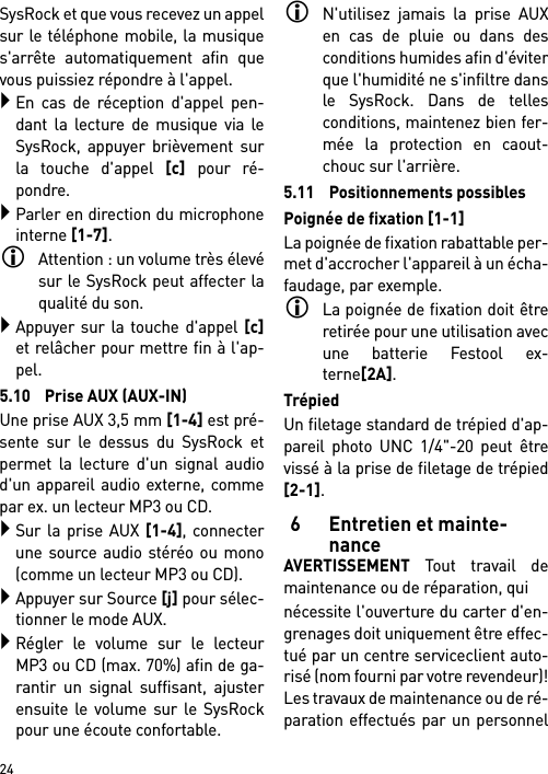        24SysRock et que vous recevez un appelsur le téléphone mobile, la musiques&apos;arrête automatiquement afin quevous puissiez répondre à l&apos;appel.En cas de réception d&apos;appel pen-dant la lecture de musique via leSysRock, appuyer brièvement surla touche d&apos;appel [c] pour ré-pondre.Parler en direction du microphoneinterne [1-7].Attention : un volume très élevésur le SysRock peut affecter laqualité du son. Appuyer sur la touche d&apos;appel [c]et relâcher pour mettre fin à l&apos;ap-pel.5.10 Prise AUX (AUX-IN)Une prise AUX 3,5 mm [1-4] est pré-sente sur le dessus du SysRock etpermet la lecture d&apos;un signal audiod&apos;un appareil audio externe, commepar ex. un lecteur MP3 ou CD.Sur la prise AUX [1-4], connecterune source audio stéréo ou mono(comme un lecteur MP3 ou CD).Appuyer sur Source [j] pour sélec-tionner le mode AUX.Régler le volume sur le lecteurMP3 ou CD (max. 70%) afin de ga-rantir un signal suffisant, ajusterensuite le volume sur le SysRockpour une écoute confortable.N&apos;utilisez jamais la prise AUXen cas de pluie ou dans desconditions humides afin d&apos;éviterque l&apos;humidité ne s&apos;infiltre dansle SysRock. Dans de tellesconditions, maintenez bien fer-mée la protection en caout-chouc sur l&apos;arrière.5.11 Positionnements possiblesPoignée de fixation [1-1]La poignée de fixation rabattable per-met d&apos;accrocher l&apos;appareil à un écha-faudage, par exemple.La poignée de fixation doit êtreretirée pour une utilisation avecune batterie Festool ex-terne[2A].TrépiedUn filetage standard de trépied d&apos;ap-pareil photo UNC 1/4&quot;-20 peut êtrevissé à la prise de filetage de trépied[2-1].6 Entretien et mainte-nanceAVERTISSEMENT Tout travail demaintenance ou de réparation, quinécessite l&apos;ouverture du carter d&apos;en-grenages doit uniquement être effec-tué par un centre serviceclient auto-risé (nom fourni par votre revendeur)!Les travaux de maintenance ou de ré-paration effectués par un personnel