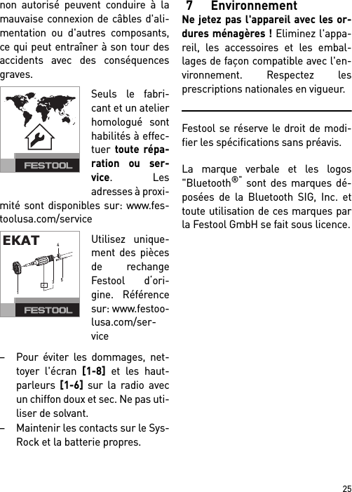 25non autorisé peuvent conduire à lamauvaise connexion de câbles d&apos;ali-mentation ou d&apos;autres composants,ce qui peut entraîner à son tour desaccidents avec des conséquencesgraves.Seuls le fabri-cant et un atelierhomologué sonthabilités à effec-tuer toute répa-ration ou ser-vice. Lesadresses à proxi-mité sont disponibles sur: www.fes-toolusa.com/serviceUtilisez unique-ment des piècesde rechangeFestool d‘ori-gine. Référencesur: www.festoo-lusa.com/ser-vice– Pour éviter les dommages, net-toyer l&apos;écran [1-8] et les haut-parleurs [1-6] sur la radio avecun chiffon doux et sec. Ne pas uti-liser de solvant.– Maintenir les contacts sur le Sys-Rock et la batterie propres.7 EnvironnementNe jetez pas l&apos;appareil avec les or-dures ménagères ! Eliminez l&apos;appa-reil, les accessoires et les embal-lages de façon compatible avec l&apos;en-vironnement. Respectez lesprescriptions nationales en vigueur.Festool se réserve le droit de modi-fier les spécifications sans préavis.La marque verbale et les logos&quot;Bluetooth®&quot; sont des marques dé-posées de la Bluetooth SIG, Inc. ettoute utilisation de ces marques parla Festool GmbH se fait sous licence.EKAT12354