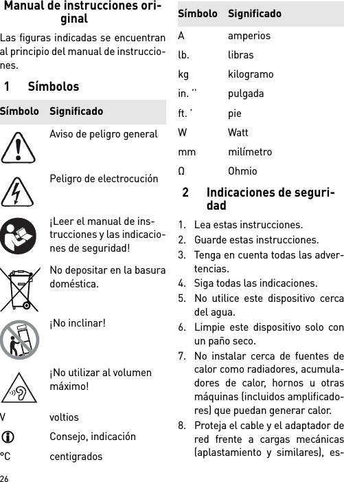        26Manual de instrucciones ori-ginalLas figuras indicadas se encuentranal principio del manual de instruccio-nes.1Símbolos2 Indicaciones de seguri-dad1. Lea estas instrucciones.2. Guarde estas instrucciones.3. Tenga en cuenta todas las adver-tencias.4. Siga todas las indicaciones.5. No utilice este dispositivo cercadel agua.6. Limpie este dispositivo solo conun paño seco.7. No instalar cerca de fuentes decalor como radiadores, acumula-dores de calor, hornos u otrasmáquinas (incluidos amplificado-res) que puedan generar calor.8. Proteja el cable y el adaptador dered frente a cargas mecánicas(aplastamiento y similares), es-Símbolo SignificadoAviso de peligro generalPeligro de electrocución¡Leer el manual de ins-trucciones y las indicacio-nes de seguridad!No depositar en la basuradoméstica.¡No inclinar!¡No utilizar al volumen máximo!V voltiosConsejo, indicación°C centigradosAamperioslb. libraskg kilogramoin. ’’ pulgadaft. ’ pieWWattmm milímetroΩOhmioSímbolo Significado