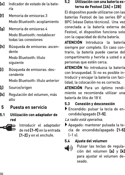        305 Puesta en servicio5.1 Utilización con adaptador de redIntroducir el adaptadorde red [1-9] en la entrada[1-2] y en el enchufe.5.2 Utilización con una batería ex-terna de Festool [2A] + [2B]El dispositivo puede utilizarse con lasbaterías Festool de las series BP oBPC (véase Datos técnicos).  Una  vezconectada a la batería externa deFestool, el dispositivo funciona solocon la capacidad de dicha batería.ATENCIÓN Introduzca la bateríasiempre por completo. En caso con-trario, la batería puede caerse delcompartimento y herirle a usted o apersonas que estén cerca.ATENCIÓN No introduzca la bateríacon brusquedad. Si no es posible in-troducir y encajar la batería con faci-lidad, la colocación no es correcta.ATENCIÓN Para un óptimo rendi-miento se recomienda utilizar unabatería de litio de 18 V.5.3 Conexión y desconexiónEncendido: pulsar la tecla de en-cendido/apagado [1-5].La radio está operativa.Apagado: mantener pulsada la te-cla de encendido/apagado [1-5](~1 s).5.4 Ajuste del volumenPulsar las teclas de regula-ción del volumen [a] y [k]para ajustar el volumen de-seado.[e]Indicador de estado de la bate-ría[f]Memoria de emisoras 3 Modo Bluetooth: acoplamiento[g]Memoria de emisoras 4 Modo Bluetooth: restablecer todas las conexiones[h]Búsqueda de emisoras: ascen-dente Modo Bluetooth: título siguiente [i]Búsqueda de emisoras: des-cendente Modo Bluetooth: título anterior [j]Source/origen [k]Regulación del volumen, más alto