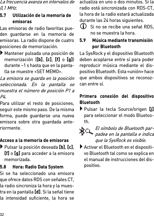        32La frecuencia avanza en intervalos de0,1 MHz.5.7 Utilización de la memoria de emisorasLas emisoras de radio favoritas pue-den guardarse en la memoria deemisoras. La radio dispone de cuatroposiciones de memorización.Mantener pulsada una posición dememorización ([b], [c], [f] o [g])durante ~1 s hasta que en la panta-lla se muestre &lt;SET MEMO&gt;.La emisora se guarda en la posiciónseleccionada. En la pantalla semuestra el número de posición P1 aP4.Para utilizar el resto de posiciones,seguir este mismo paso. De la mismaforma, puede guardarse una nuevaemisora sobre otra guardada ante-riormente.Acceso a la memoria de emisorasPulsar la posición deseada [b], [c],[f] o [g] para acceder a la emisoramemorizada.5.8 Hora: Radio Data SystemSi se ha seleccionado una emisoraque ofrece datos RDS con señales CT,la radio sincroniza la hora y la mues-tra en la pantalla [d]. Si la señal tienela intensidad suficiente, la hora seactualiza en uno o dos minutos. Si laradio está sincronizada con RDS-CT,la hora de la radio estará actualizadadurante las 24 horas siguientes.Si no se recibe una señal RDS,no se muestra la hora.5.9 Música mediante transmisión por BluetoothLa SysRock y el dispositivo Bluetoothdeben acoplarse entre sí para poderreproducir música mediante el dis-positivo Bluetooth. Esta «unión» haceque ambos dispositivos se reconoz-can entre sí. Primera conexión del dispositivoBluetoothPulsar la tecla Source/origen [j]para seleccionar el modo Bluetoo-th.El símbolo de Bluetooth par-padea en la pantalla e indicaque la SysRock es visible.Activar el Bluetooth en el dispositi-vo Bluetooth tal como se explica enel manual de instrucciones del dis-positivo.