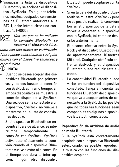 33Visualizar la lista de dispositivosBluetooth y seleccionar el disposi-tivo &lt;SysRock&gt;. En algunos teléfo-nos móviles, equipados con versio-nes de Bluetooth anteriores a laBT2.1, debe introducirse una con-traseña («0000»).Una vez que se ha activadola conexión Bluetooth, semuestra el símbolo de Blue-tooth con una marca de verificación.Ahora puede seleccionarse cualquiermúsica con el dispositivo Bluetooth yreproducirse. NOTA:– Cuando se desea acoplar dos dis-positivos Bluetooth por primeravez y los dos buscan la conexióncon SysRock al mismo tiempo, enambos dispositivos se muestra laconexión disponible a SysRock.Una vez que se ha conectado a undispositivo, SysRock no vuelve amostrarse en la lista de conexio-nes del otro.– Si el dispositivo Bluetooth se en-cuentra fuera de alcance, se inte-rrumpe temporalmente laconexión con SysRock. SysRockactiva automáticamente la cone-xión cuando el dispositivo Blue-tooth vuelve a estar al alcance. Enel tiempo que dura la interrup-ción, ningún otro dispositivoBluetooth puede acoplarse con laSysRock.– Si en la lista del dispositivo Blue-tooth se muestra &lt;SysRock&gt; perono es posible realizar la conexión:borrar el dispositivo de la lista yvolver a conectar el dispositivocon la SysRock, tal como se des-cribe anteriormente.– El alcance efectivo entre la Sys-Rock y el dispositivo Bluetooth esde aproximadamente 10 metros(30 pies). Cualquier obstáculo en-tre la SysRock y el dispositivoBluetooth puede reducir este al-cance.– La conectividad Bluetooth puedevariar en función del dispositivoconectado. Tenga en cuenta lasfunciones Bluetooth del dispositi-vo que va a acoplar antes de co-nectarlo a la SysRock. Es posibleque no todas las funciones seancompatibles en algunos dispositi-vos Bluetooth conectados.Reproducción de archivos de audioen modo BluetoothSi la SysRock está correctamenteacoplada con el dispositivo Bluetoothseleccionado, es posible reproducirla música con las funciones del dis-positivo acoplado.