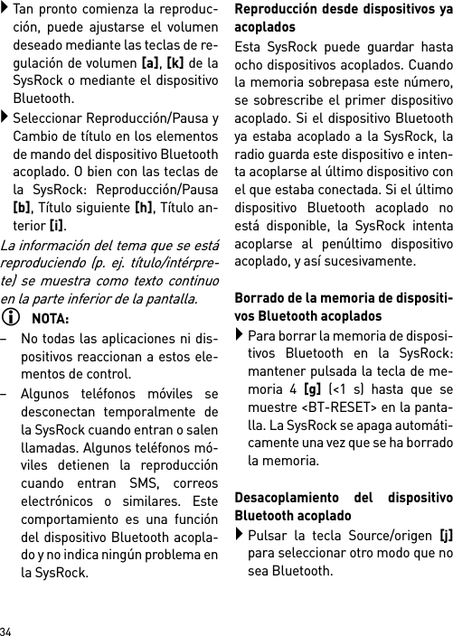        34Tan pronto comienza la reproduc-ción, puede ajustarse el volumendeseado mediante las teclas de re-gulación de volumen [a], [k] de laSysRock o mediante el dispositivoBluetooth.Seleccionar Reproducción/Pausa yCambio de título en los elementosde mando del dispositivo Bluetoothacoplado. O bien con las teclas dela SysRock: Reproducción/Pausa[b], Título siguiente [h], Título an-terior [i].La información del tema que se estáreproduciendo (p. ej. título/intérpre-te) se muestra como texto continuoen la parte inferior de la pantalla.NOTA:– No todas las aplicaciones ni dis-positivos reaccionan a estos ele-mentos de control.– Algunos teléfonos móviles sedesconectan temporalmente dela SysRock cuando entran o salenllamadas. Algunos teléfonos mó-viles detienen la reproduccióncuando entran SMS, correoselectrónicos o similares. Estecomportamiento es una funcióndel dispositivo Bluetooth acopla-do y no indica ningún problema enla SysRock.Reproducción desde dispositivos yaacopladosEsta SysRock puede guardar hastaocho dispositivos acoplados. Cuandola memoria sobrepasa este número,se sobrescribe el primer dispositivoacoplado. Si el dispositivo Bluetoothya estaba acoplado a la SysRock, laradio guarda este dispositivo e inten-ta acoplarse al último dispositivo conel que estaba conectada. Si el últimodispositivo Bluetooth acoplado noestá disponible, la SysRock intentaacoplarse al penúltimo dispositivoacoplado, y así sucesivamente.Borrado de la memoria de dispositi-vos Bluetooth acopladosPara borrar la memoria de disposi-tivos Bluetooth en la SysRock:mantener pulsada la tecla de me-moria 4 [g] (&lt;1 s) hasta que semuestre &lt;BT-RESET&gt; en la panta-lla. La SysRock se apaga automáti-camente una vez que se ha borradola memoria.Desacoplamiento del dispositivoBluetooth acopladoPulsar la tecla Source/origen [j]para seleccionar otro modo que nosea Bluetooth.