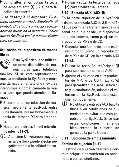 35Como alternativa, pulsar la teclade acoplamiento [f] (~2 s) para fi-nalizar la conexión.Si se desacopla el dispositivo Blue-tooth estando en modo Bluetooth, elsímbolo Bluetooth comienza a parpa-dear de nuevo en la pantalla e indicaque la SysRock vuelve a estar visiblepara su conexión.Utilización del dispositivo de manoslibresEsta SysRock puede utilizar-se como dispositivo de ma-nos libres para teléfonosmóviles. Si se está reproduciendomúsica mediante la SysRock y entrauna llamada en el teléfono móvil, seinterrumpe automáticamente la mú-sica para que pueda atender la lla-mada.Si durante la reproducción de mú-sica mediante la SysRock entrauna llamada, pulsar brevemente latecla de llamada [c] para atender-la.Hablar en la dirección del micrófo-no interno [1-7].Atención: Un volumen muy altoen la SysRock puede afectar ne-gativamente a la calidad del so-nido. Pulsar y soltar la tecla de llamada[c] para finalizar la llamada.5.10 Entrada AUX (AUX-IN)En la parte superior de la SysRockexiste una entrada AUX de 3,5 mm [1-4] que permite la transmisión de unaseñal de audio desde un dispositivode audio externo, como p. ej. un re-productor de MP3 o de CD.Conectar una fuente de audio esté-reo o mono (como un reproductorde MP3 o de CD) en la entrada AUX[1-4].Pulsar la tecla Source/origen [j]para seleccionar el modo AUX.Ajustar el volumen en el reproduc-tor de MP3 o de CD (máx. 70 %)para garantizar una señal suficien-te y, a continuación, adaptar el vo-lumen en la SysRock para escu-char cómodamente.No utilice la entrada AUX bajo lalluvia o en condiciones de hu-medad para evitar que esta pe-netre en la SysRock. Si se danestas condiciones, mantengabien cerrada la cubierta degoma de la parte trasera.5.11 Opciones de emplazamientoEstribo de sujeción [1-1]El estribo de sujeción deslizable per-mite colgar la herramienta en anda-mios o puntos similares.