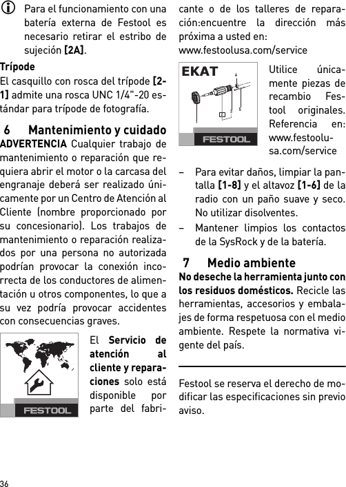        36Para el funcionamiento con unabatería externa de Festool esnecesario retirar el estribo desujeción [2A].TrípodeEl casquillo con rosca del trípode [2-1] admite una rosca UNC 1/4&quot;-20 es-tándar para trípode de fotografía.6 Mantenimiento y cuidadoADVERTENCIA Cualquier trabajo demantenimiento o reparación que re-quiera abrir el motor o la carcasa delengranaje deberá ser realizado úni-camente por un Centro de Atención alCliente (nombre proporcionado porsu concesionario). Los trabajos demantenimiento o reparación realiza-dos por una persona no autorizadapodrían provocar la conexión inco-rrecta de los conductores de alimen-tación u otros componentes, lo que asu vez podría provocar accidentescon consecuencias graves.El Servicio deatención alcliente y repara-ciones solo estádisponible porparte del fabri-cante o de los talleres de repara-ción:encuentre la dirección máspróxima a usted en: www.festoolusa.com/serviceUtilice única-mente piezas derecambio Fes-tool originales.Referencia en:www.festoolu-sa.com/service– Para evitar daños, limpiar la pan-talla [1-8] y el altavoz [1-6] de laradio con un paño suave y seco.No utilizar disolventes.– Mantener limpios los contactosde la SysRock y de la batería.7 Medio ambienteNo deseche la herramienta junto conlos residuos domésticos. Recicle lasherramientas, accesorios y embala-jes de forma respetuosa con el medioambiente. Respete la normativa vi-gente del país.Festool se reserva el derecho de mo-dificar las especificaciones sin previoaviso.EKAT12354