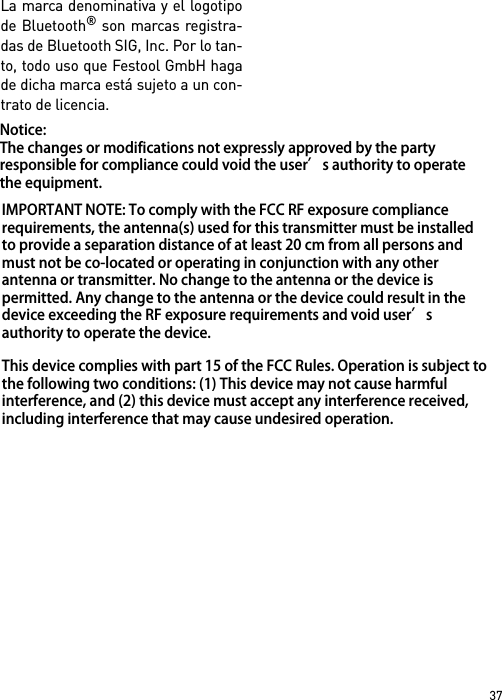 37La marca denominativa y el logotipode Bluetooth® son marcas registra-das de Bluetooth SIG, Inc. Por lo tan-to, todo uso que Festool GmbH hagade dicha marca está sujeto a un con-trato de licencia.Notice: The changes or modifications not expressly approved by the party responsible for compliance could void the user’s authority to operate the equipment. IMPORTANT NOTE: To comply with the FCC RF exposure compliance requirements, the antenna(s) used for this transmitter must be installed to provide a separation distance of at least 20 cm from all persons and must not be co-located or operating in conjunction with any other antenna or transmitter. No change to the antenna or the device is permitted. Any change to the antenna or the device could result in the device exceeding the RF exposure requirements and void user’s authority to operate the device.This device complies with part 15 of the FCC Rules. Operation is subject to the following two conditions: (1) This device may not cause harmful interference, and (2) this device must accept any interference received, including interference that may cause undesired operation.