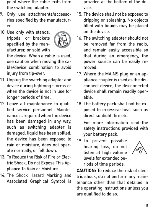 5point where the cable exits fromthe switching adapter.9. Only use attachments/accesso-ries specified by the manufactur-er.10. Use only with stands,tripods, or bracketsspecified by the man-ufacturer, or sold withthe device. When a cable is used,use caution when moving the ca-ble/device combination to avoidinjury from tip-over.11. Unplug the switching adapter anddevice during lightning storms orwhen the device is not in use forlonger periods of time.12. Leave all maintenance to quali-fied service personnel. Mainte-nance is required when the devicehas been damaged in any way,such as switching adapter isdamaged, liquid has been spilled,the device has been exposed torain or moisture, does not oper-ate normally, or fell down.13. To Reduce the Risk of Fire or Elec-tric Shock, Do not Expose This Ap-pliance To Rain or Moisture.14. The Shock Hazard Marking andAssociated Graphical Symbol isprovided at the bottom of the de-vice.15. The device shall not be exposed todripping or splashing. No objectsfilled with liquids may be placedon the device.16. The switching adapter should notbe removed far from the radio,and remain easily accessible sothat during an emergency, thepower source can be easily re-moved.17. Where the MAINS plug or an ap-pliance coupler is used as the dis-connect device, the disconnecteddevice shall remain readily oper-able.18. The battery pack shall not be ex-posed to excessive heat such asdirect sunlight, fire etc.For more information read thesafety instructions provided withyour battery pack.19. To prevent possiblehearing loss, do notlisten at high volumelevels for extended pe-riods of time periods.CAUTION: To reduce the risk of elec-tric shock, do not perform any main-tenance other than that detailed inthe operating instructions unless youare qualified to do so.