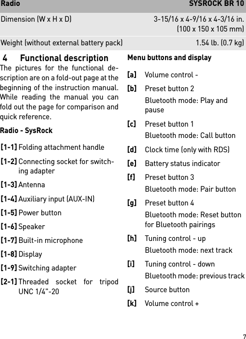 74 Functional descriptionThe pictures for the functional de-scription are on a fold-out page at thebeginning of the instruction manual.While reading the manual you canfold out the page for comparison andquick reference.Radio - SysRockMenu buttons and displayDimension (W x H x D) 3-15/16 x 4-9/16 x 4-3/16 in.(100 x 150 x 105 mm)Weight (without external battery pack) 1.54 lb. (0.7 kg)Radio  SYSROCK BR 10[1-1]Folding attachment handle[1-2]Connecting socket for switch-ing adapter[1-3]Antenna[1-4]Auxiliary input (AUX-IN)[1-5]Power button[1-6]Speaker[1-7]Built-in microphone[1-8]Display[1-9]Switching adapter[2-1]Threaded socket for tripodUNC 1/4&quot;-20[a]Volume control - [b]Preset button 2 Bluetooth mode: Play and pause[c]Preset button 1 Bluetooth mode: Call button[d]Clock time (only with RDS)[e]Battery status indicator[f]Preset button 3 Bluetooth mode: Pair button [g]Preset button 4 Bluetooth mode: Reset button for Bluetooth pairings[h]Tuning control - up Bluetooth mode: next track [i]Tuning control - down Bluetooth mode: previous track [j]Source button [k]Volume control +