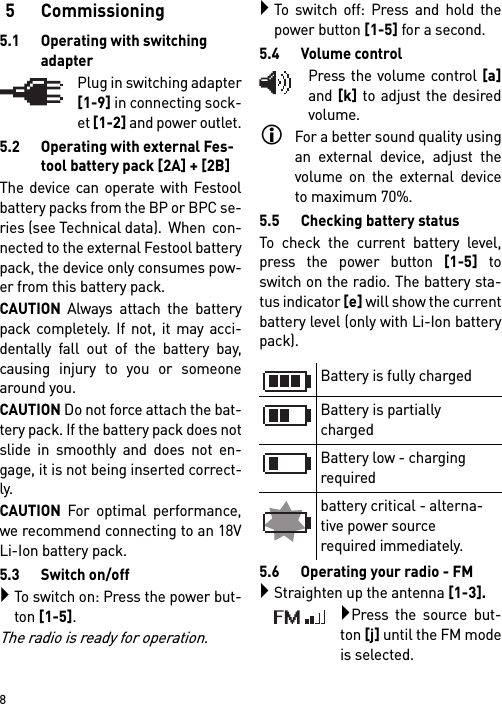        85 Commissioning5.1 Operating with switching adapterPlug in switching adapter[1-9] in connecting sock-et [1-2] and power outlet.5.2 Operating with external Fes-tool battery pack [2A] + [2B]The device can operate with Festoolbattery packs from the BP or BPC se-ries (see Technical data).  When  con-nected to the external Festool batterypack, the device only consumes pow-er from this battery pack.CAUTION Always attach the batterypack completely. If not, it may acci-dentally fall out of the battery bay,causing injury to you or someonearound you.CAUTION Do not force attach the bat-tery pack. If the battery pack does notslide in smoothly and does not en-gage, it is not being inserted correct-ly.CAUTION For optimal performance,we recommend connecting to an 18VLi-Ion battery pack.5.3 Switch on/offTo switch on: Press the power but-ton [1-5].The radio is ready for operation.To switch off: Press and hold thepower button [1-5] for a second.5.4 Volume controlPress the volume control [a]and [k] to adjust the desiredvolume.For a better sound quality usingan external device, adjust thevolume on the external deviceto maximum 70%.5.5 Checking battery statusTo check the current battery level,press the power button [1-5] toswitch on the radio. The battery sta-tus indicator [e] will show the currentbattery level (only with Li-Ion batterypack).5.6 Operating your radio - FM Straighten up the antenna [1-3].Press the source but-ton [j] until the FM modeis selected.Battery is fully chargedBattery is partially charged Battery low - charging required battery critical - alterna-tive power source required immediately.
