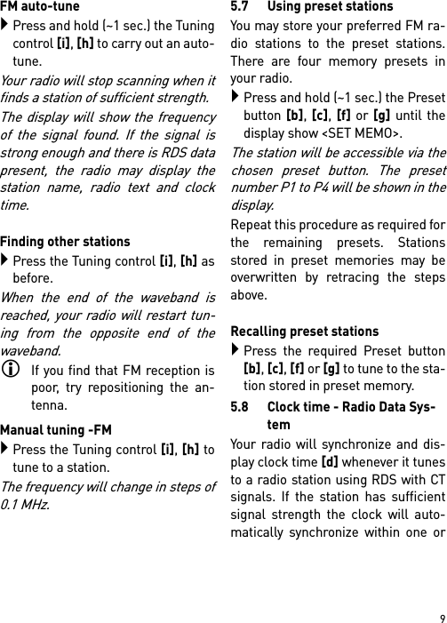 9FM auto-tunePress and hold (~1 sec.) the Tuningcontrol [i], [h] to carry out an auto-tune. Your radio will stop scanning when itfinds a station of sufficient strength.The display will show the frequencyof the signal found. If the signal isstrong enough and there is RDS datapresent, the radio may display thestation name, radio text and clocktime.Finding other stations Press the Tuning control [i], [h] asbefore.When the end of the waveband isreached, your radio will restart tun-ing from the opposite end of thewaveband.If you find that FM reception ispoor, try repositioning the an-tenna.Manual tuning -FMPress the Tuning control [i], [h] totune to a station. The frequency will change in steps of0.1 MHz.5.7 Using preset stationsYou may store your preferred FM ra-dio stations to the preset stations.There are four memory presets inyour radio.Press and hold (~1 sec.) the Presetbutton [b], [c], [f] or [g] until thedisplay show &lt;SET MEMO&gt;.The station will be accessible via thechosen preset button. The presetnumber P1 to P4 will be shown in thedisplay.Repeat this procedure as required forthe remaining presets. Stationsstored in preset memories may beoverwritten by retracing the stepsabove.Recalling preset stationsPress the required Preset button[b], [c], [f] or [g] to tune to the sta-tion stored in preset memory.5.8 Clock time - Radio Data Sys-temYour radio will synchronize and dis-play clock time [d] whenever it tunesto a radio station using RDS with CTsignals. If the station has sufficientsignal strength the clock will auto-matically synchronize within one or