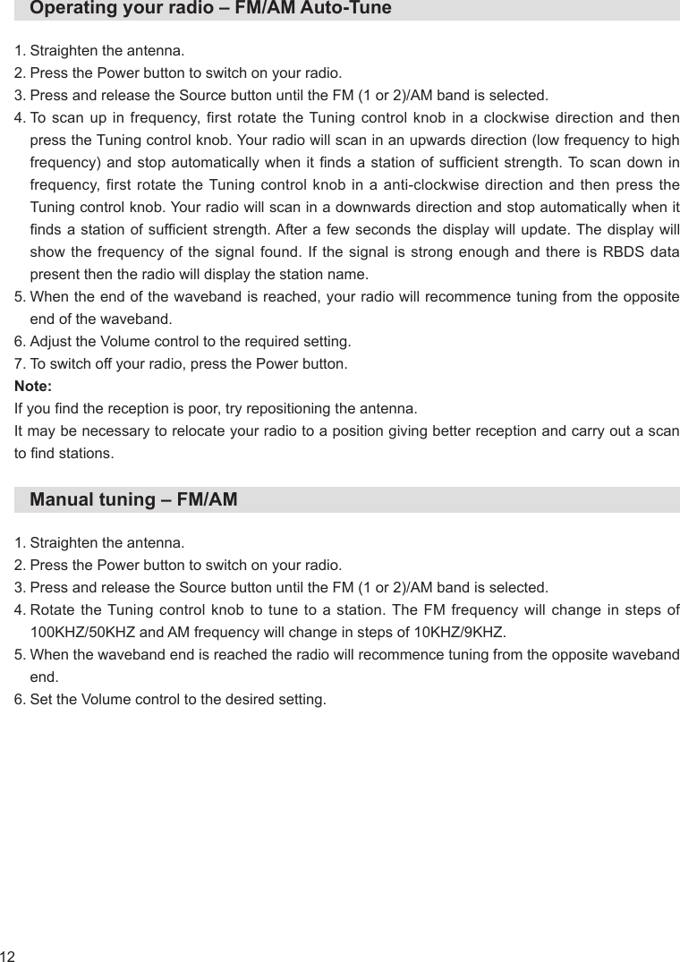 12   Operating your radio – FM/AM Auto-Tune1. Straighten the antenna.2. Press the Power button to switch on your radio.3. Press and release the Source button until the FM (1 or 2)/AM band is selected.4.  To scan up in frequency, first rotate the Tuning control knob in a clockwise direction and then press the Tuning control knob. Your radio will scan in an upwards direction (low frequency to high frequency) and stop automatically  when it nds  a station of sufcient  strength. To scan down  in frequency, first rotate the Tuning control knob in a anti-clockwise direction and then press the Tuning control knob. Your radio will scan in a downwards direction and stop automatically when it nds a station of sufcient strength. After a  few seconds the display will  update. The display will show the frequency of the signal found. If the signal is strong enough and there is RBDS data present then the radio will display the station name.5.  When the end of the waveband is reached, your radio will recommence tuning from the opposite end of the waveband.6. Adjust the Volume control to the required setting.7. To switch off your radio, press the Power button.Note:If you nd the reception is poor, try repositioning the antenna.It may be necessary to relocate your radio to a position giving better reception and carry out a scan to nd stations.   Manual tuning – FM/AM1. Straighten the antenna.2. Press the Power button to switch on your radio.3. Press and release the Source button until the FM (1 or 2)/AM band is selected.4.  Rotate the Tuning control knob to tune to a station. The FM frequency will change in steps of 100KHZ/50KHZ and AM frequency will change in steps of 10KHZ/9KHZ.5.  When the waveband end is reached the radio will recommence tuning from the opposite waveband end.6. Set the Volume control to the desired setting.