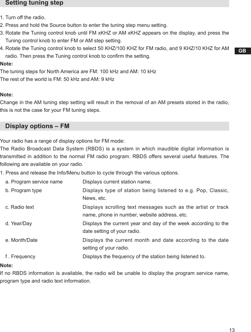13GB   Setting tuning step1. Turn off the radio.2. Press and hold the Source button to enter the tuning step menu setting.3.  Rotate the Tuning control knob until FM xKHZ or AM xKHZ appears on the display, and press the Tuning control knob to enter FM or AM step setting. 4.  Rotate the Tuning control knob to select 50 KHZ/100 KHZ for FM radio, and 9 KHZ/10 KHZ for AM radio. Then press the Tuning control knob to conrm the setting.Note:The tuning steps for North America are FM: 100 kHz and AM: 10 kHzThe rest of the world is FM: 50 kHz and AM: 9 kHzNote:Change in the AM tuning step setting will result in the removal of an AM presets stored in the radio, this is not the case for your FM tuning steps.   Display options – FMYour radio has a range of display options for FM mode:The Radio  Broadcast  Data  System (RBDS) is  a  system  in which  inaudible  digital  information  is transmitted in addition to the normal FM radio program. RBDS offers several useful features. The following are available on your radio.1. Press and release the Info/Menu button to cycle through the various options.a. Program service name  Displays current station name.b. Program type Displays type of station being listened to e.g. Pop, Classic, News, etc.c. Radio text Displays scrolling text messages such as the artist or track name, phone in number, website address, etc.d. Year/Day Displays the current year and day of the week according to the date setting of your radio.e. Month/Date Displays the current month and date according to the date setting of your radio.f . Frequency    Displays the frequency of the station being listened to.Note:If no RBDS information is available, the radio will be unable to display the program service name, program type and radio text information.