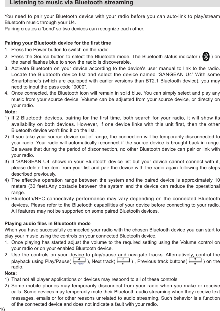 16   Listening to music via Bluetooth streamingYou need to pair your Bluetooth device with your radio before you can auto-link to play/stream Bluetooth music through your U4.Pairing creates a ‘bond’ so two devices can recognize each other.Pairing your Bluetooth device for the rst time1.  Press the Power button to switch on the radio.2.   Press the Source button to select the Bluetooth mode. The Bluetooth status indicator ( ) on the panel ashes blue to show the radio is discoverable.3.   Activate Bluetooth on your device according to the device&apos;s user manual to link to the radio. Locate the Bluetooth device list and select the device named ‘SANGEAN U4’ With some Smartphone’s (which are equipped with earlier versions than  BT2.1 Bluetooth device), you may need to input the pass code “0000”.4.   Once connected, the Bluetooth icon will remain in solid blue. You can simply select and play any music from your source device. Volume can be adjusted from your source device, or directly on your radio.Note:1)   If  2  Bluetooth  devices,  pairing  for  the  first  time,  both  search  for  your  radio,  it  will  show  its availability on both devices. However, if one device links with this unit first, then the other Bluetooth device won&apos;t nd it on the list.2)   If you  take your source device  out of range, the  connection will be temporarily  disconnected to your radio. Your radio will automatically reconnect if the source device is brought back in range. Be aware that during the period of disconnection, no other Bluetooth device can pair or link with your radio.3)   If  ‘SANGEAN U4’ shows  in your  Bluetooth  device list  but  your device  cannot connect with  it, please delete the item from your list and pair the device with the radio again following the steps described previously.4)   The  effective operation range  between  the system  and the  paired device is  approximately 10 meters (30  feet).Any obstacle between the system  and the  device can  reduce the  operational range.5)   Bluetooth/NFC  connectivity  performance  may  vary  depending  on  the  connected  Bluetooth devices. Please refer to the Bluetooth capabilities of your device before connecting to your radio. All features may not be supported on some paired Bluetooth devices.Playing audio les in Bluetooth modeWhen you have successfully connected your radio with the chosen Bluetooth device you can start to play your music using the controls on your connected Bluetooth device.1.   Once playing has started adjust the volume to the required setting using the Volume control on your radio or on your enabled Bluetooth device.2.    Use the controls on your device to play/pause and navigate tracks. Alternatively, control the playback using Play/Pause( ), Next track( ) , Previous track buttons( ) on the radio.Note:1)   That not all player applications or devices may respond to all of these controls.2)   Some  mobile phones  may  temporarily disconnect  from  your radio  when you  make  or receive calls. Some devices may temporarily mute their Bluetooth audio streaming when they receive text messages, emails or for other reasons unrelated to audio streaming. Such behavior is a function of the connected device and does not indicate a fault with your radio.