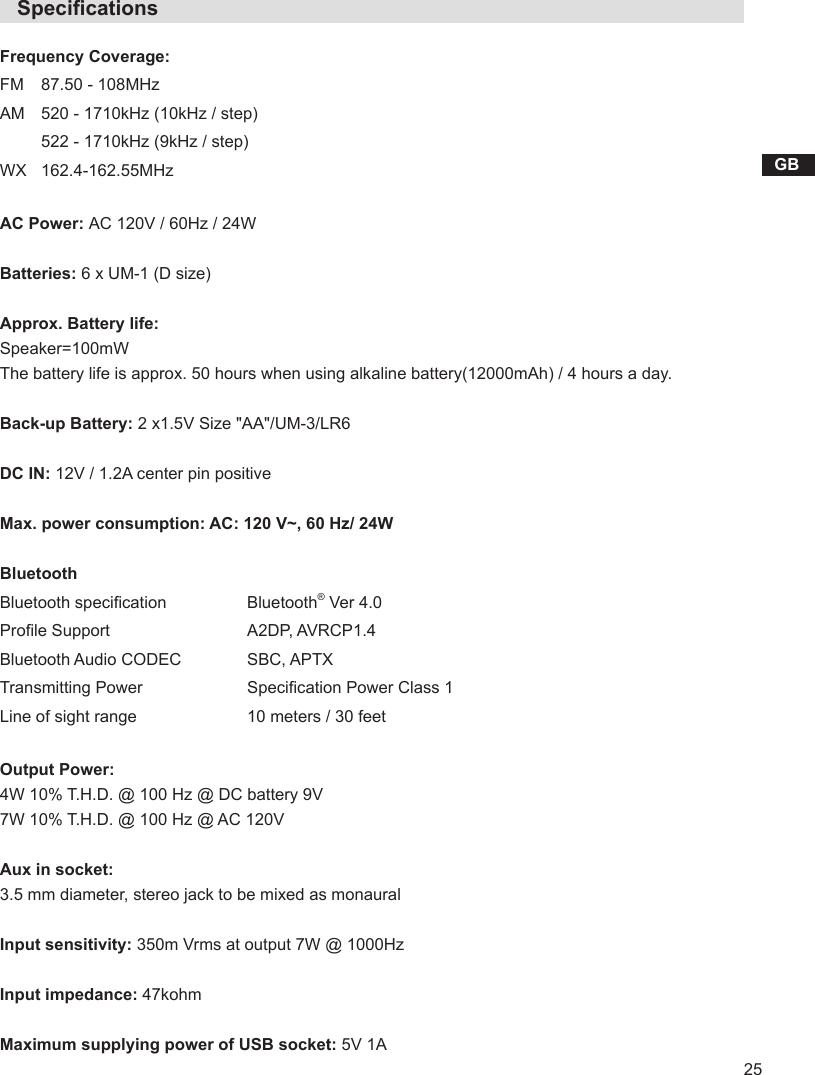 25GB   SpecicationsFrequency Coverage:FM 87.50 - 108MHzAM 520 - 1710kHz (10kHz / step)522 - 1710kHz (9kHz / step)WX 162.4-162.55MHzAC Power: AC 120V / 60Hz / 24WBatteries: 6 x UM-1 (D size)Approx. Battery life: Speaker=100mWThe battery life is approx. 50 hours when using alkaline battery(12000mAh) / 4 hours a day.Back-up Battery: 2 x1.5V Size &quot;AA&quot;/UM-3/LR6DC IN: 12V / 1.2A center pin positiveMax. power consumption: AC: 120 V~, 60 Hz/ 24WBluetoothBluetooth specication  Bluetooth® Ver 4.0Prole Support A2DP, AVRCP1.4Bluetooth Audio CODEC SBC, APTXTransmitting Power Specication Power Class 1Line of sight range  10 meters / 30 feetOutput Power:4W 10% T.H.D. @ 100 Hz @ DC battery 9V7W 10% T.H.D. @ 100 Hz @ AC 120VAux in socket:3.5 mm diameter, stereo jack to be mixed as monauralInput sensitivity: 350m Vrms at output 7W @ 1000HzInput impedance: 47kohmMaximum supplying power of USB socket: 5V 1A