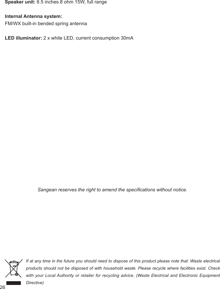 26Speaker unit: 6.5 inches 8 ohm 15W, full rangeInternal Antenna system:FM/WX built-in bended spring antennaLED illuminator: 2 x white LED, current consumption 30mASangean reserves the right to amend the specications without notice.If at any time in the future you should need to dispose of this product please note that: Waste electrical products should not be disposed of with household waste. Please recycle where facilities exist. Check with your Local Authority  or  retailer  for  recycling  advice. (Waste Electrical and Electronic Equipment Directive)