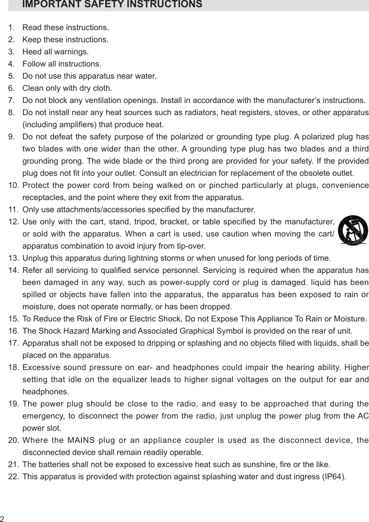 2     IMPORTANT SAFETY INSTRUCTIONS1.  Read these instructions.2.  Keep these instructions.3.  Heed all warnings.4.  Follow all instructions.5.  Do not use this apparatus near water.6.  Clean only with dry cloth.7.  Do not block any ventilation openings. Install in accordance with the manufacturer’s instructions.8.   Do not install near any heat sources such as radiators, heat registers, stoves, or other apparatus (including ampliers) that produce heat.9.   Do not defeat the safety purpose of the polarized or grounding type plug. A polarized plug has two blades with one wider than the other. A grounding type plug has two blades and a third grounding prong. The wide blade or the third prong are provided for your safety. If the provided plug does not t into your outlet. Consult an electrician for replacement of the obsolete outlet.10.  Protect the power cord from being walked on or pinched particularly at plugs, convenience receptacles, and the point where they exit from the apparatus.11.  Only use attachments/accessories specied by the manufacturer.12.  Use only with  the cart, stand, tripod,  bracket, or table  specied by the  manufacturer, or sold with the apparatus. When a cart is used, use caution when moving the cart/apparatus combination to avoid injury from tip-over.13.  Unplug this apparatus during lightning storms or when unused for long periods of time.14.  Refer all servicing to qualied service personnel. Servicing  is required when the apparatus has been damaged in any way, such as power-supply cord or plug is damaged. liquid has been spilled or objects have fallen into the apparatus, the apparatus has been exposed to rain or moisture, does not operate normally, or has been dropped.15.  To Reduce the Risk of Fire or Electric Shock, Do not Expose This Appliance To Rain or Moisture.16.  The Shock Hazard Marking and Associated Graphical Symbol is provided on the rear of unit.17.  Apparatus shall not be exposed to dripping or splashing and no objects lled with liquids, shall be placed on the apparatus.18.  Excessive sound pressure on ear- and headphones could impair the hearing ability. Higher setting that idle on the equalizer leads to higher signal voltages on the output for ear and headphones.19.  The power plug should be close to the radio, and easy to be approached that during the emergency, to disconnect the power from the radio, just unplug the power plug from the AC power slot.20.  Where the MAINS plug or an appliance coupler is used as the disconnect device, the disconnected device shall remain readily operable.21. The batteries shall not be exposed to excessive heat such as sunshine, re or the like.22. This apparatus is provided with protection against splashing water and dust ingress (IP64).