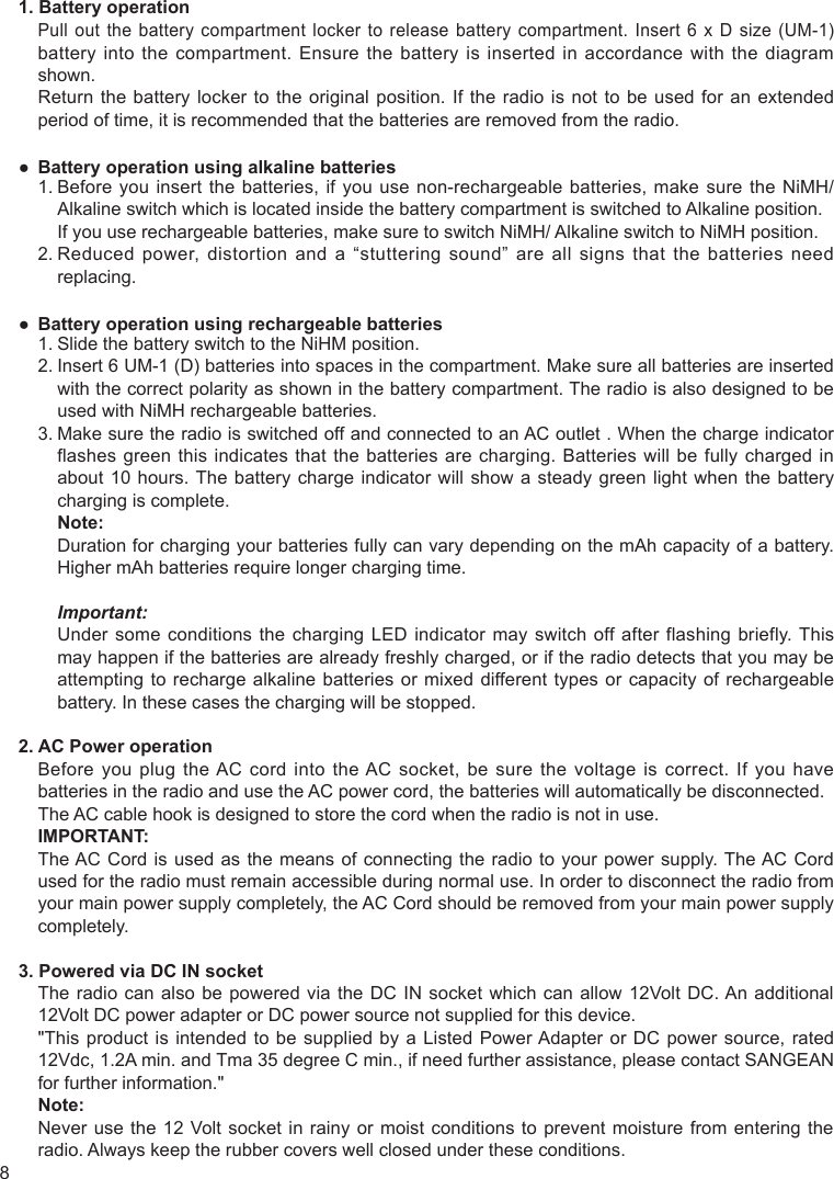 81. Battery operationPull out  the  battery  compartment locker  to  release  battery  compartment. Insert  6  x  D size  (UM-1) battery into the compartment. Ensure the battery is inserted in accordance with the diagram shown.Return the battery locker to the original position. If the radio is not to be used for an extended period of time, it is recommended that the batteries are removed from the radio.● Battery operation using alkaline batteries1.  Before you insert the batteries, if you use non-rechargeable batteries, make sure the NiMH/Alkaline switch which is located inside the battery compartment is switched to Alkaline position.  If you use rechargeable batteries, make sure to switch NiMH/ Alkaline switch to NiMH position.2.  Reduced power, distortion and a “stuttering sound” are all signs that the batteries need replacing.● Battery operation using rechargeable batteries1. Slide the battery switch to the NiHM position.2.  Insert 6 UM-1 (D) batteries into spaces in the compartment. Make sure all batteries are inserted with the correct polarity as shown in the battery compartment. The radio is also designed to be used with NiMH rechargeable batteries.3.  Make sure the radio is switched off and connected to an AC outlet . When the charge indicator flashes green this indicates that the batteries are charging. Batteries will be fully charged in about 10 hours. The battery charge indicator will show a steady green light when the battery charging is complete.   Note:   Duration for charging your batteries fully can vary depending on the mAh capacity of a battery. Higher mAh batteries require longer charging time. Important:   Under some conditions the charging LED indicator may switch off after flashing briefly. This may happen if the batteries are already freshly charged, or if the radio detects that you may be attempting to recharge alkaline batteries or mixed different types or capacity of rechargeable battery. In these cases the charging will be stopped.2. AC Power operationBefore you plug the AC cord into the AC socket, be sure the voltage is correct. If you have batteries in the radio and use the AC power cord, the batteries will automatically be disconnected.The AC cable hook is designed to store the cord when the radio is not in use.IMPORTANT: The AC Cord is used as the means of connecting the radio to your power supply. The AC Cord used for the radio must remain accessible during normal use. In order to disconnect the radio from your main power supply completely, the AC Cord should be removed from your main power supply completely.3. Powered via DC IN socketThe radio can also be powered via the DC IN socket which can allow 12Volt DC. An additional 12Volt DC power adapter or DC power source not supplied for this device.&quot;This product is intended to be supplied by a Listed Power Adapter or DC power source, rated 12Vdc, 1.2A min. and Tma 35 degree C min., if need further assistance, please contact SANGEAN for further information.&quot;Note: Never use the 12 Volt socket in rainy or moist conditions to prevent moisture from entering the radio. Always keep the rubber covers well closed under these conditions.