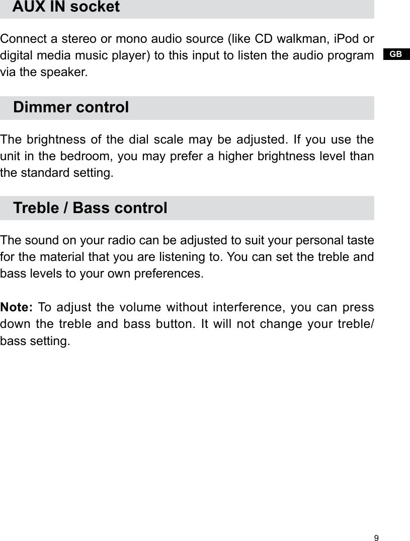 9GB   AUX IN socketConnect a stereo or mono audio source (like CD walkman, iPod or digital media music player) to this input to listen the audio program via the speaker.   Dimmer controlThe brightness of the dial scale may be adjusted. If you use the unit in the bedroom, you may prefer a higher brightness level than the standard setting.   Treble / Bass controlThe sound on your radio can be adjusted to suit your personal taste for the material that you are listening to. You can set the treble and bass levels to your own preferences.Note: To adjust the volume without interference, you can press down the treble and bass button. It will not change your treble/ bass setting.