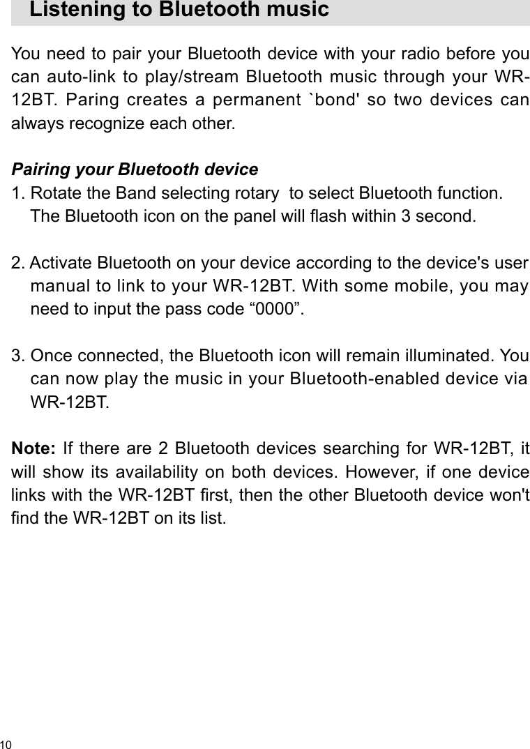 10   Listening to Bluetooth musicYou need to pair your Bluetooth device with your radio before you can auto-link to play/stream Bluetooth music through your WR-12BT. Paring creates a permanent `bond&apos; so two devices can always recognize each other. Pairing your Bluetooth device1. Rotate the Band selecting rotary  to select Bluetooth function.     The Bluetooth icon on the panel will ash within 3 second.  2. Activate Bluetooth on your device according to the device&apos;s user     manual to link to your WR-12BT. With some mobile, you may     need to input the pass code “0000”.  3. Once connected, the Bluetooth icon will remain illuminated. You     can now play the music in your Bluetooth-enabled device via     WR-12BT. Note: If there are 2 Bluetooth devices searching for WR-12BT, it will show its availability on both devices. However, if one device links with the WR-12BT rst, then the other Bluetooth device won&apos;t nd the WR-12BT on its list. 