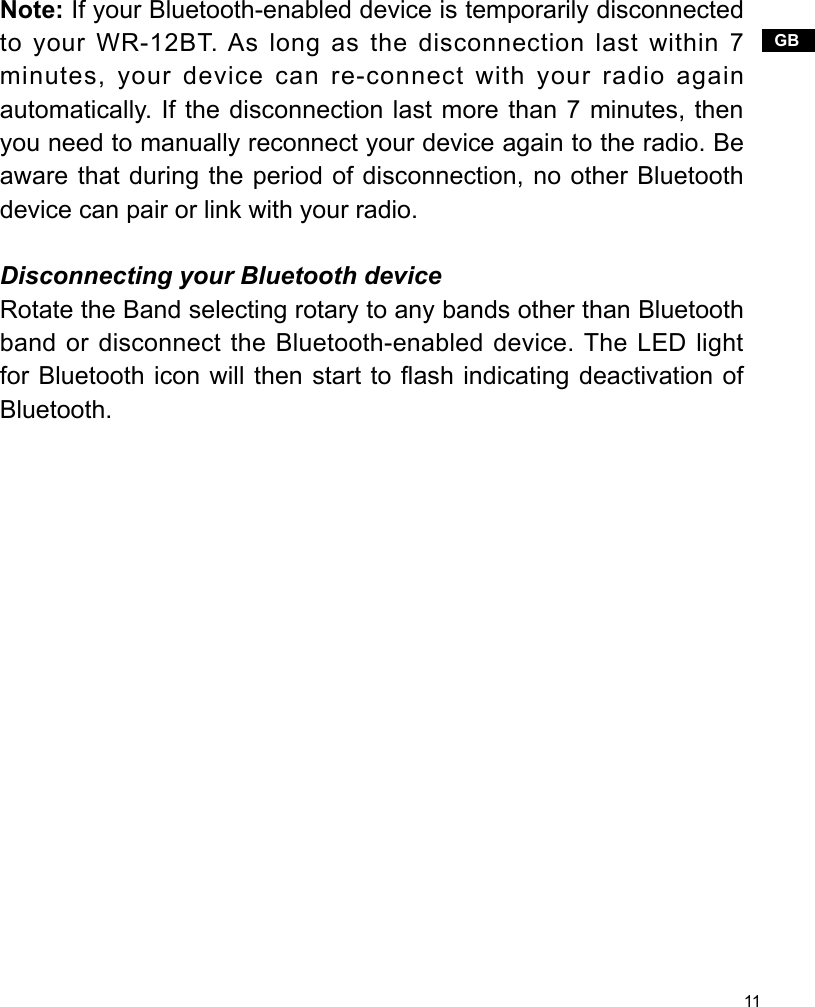 11GBNote: If your Bluetooth-enabled device is temporarily disconnected to your WR-12BT. As long as the disconnection last within 7 minutes, your device can re-connect with your radio again automatically. If the disconnection last more than 7 minutes, then you need to manually reconnect your device again to the radio. Be aware that during the period of disconnection, no other Bluetooth device can pair or link with your radio.    Disconnecting your Bluetooth deviceRotate the Band selecting rotary to any bands other than Bluetooth band or disconnect the Bluetooth-enabled device. The LED light for Bluetooth icon will then start to ash indicating deactivation of Bluetooth.