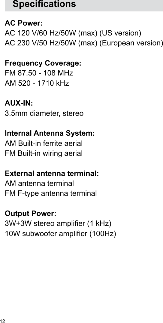 12   Specications AC Power: AC 120 V/60 Hz/50W (max) (US version)AC 230 V/50 Hz/50W (max) (European version)Frequency Coverage:FM 87.50 - 108 MHzAM 520 - 1710 kHzAUX-IN: 3.5mm diameter, stereoInternal Antenna System:AM Built-in ferrite aerialFM Built-in wiring aerialExternal antenna terminal:AM antenna terminal FM F-type antenna terminalOutput Power:3W+3W stereo amplier (1 kHz) 10W subwoofer amplier (100Hz)