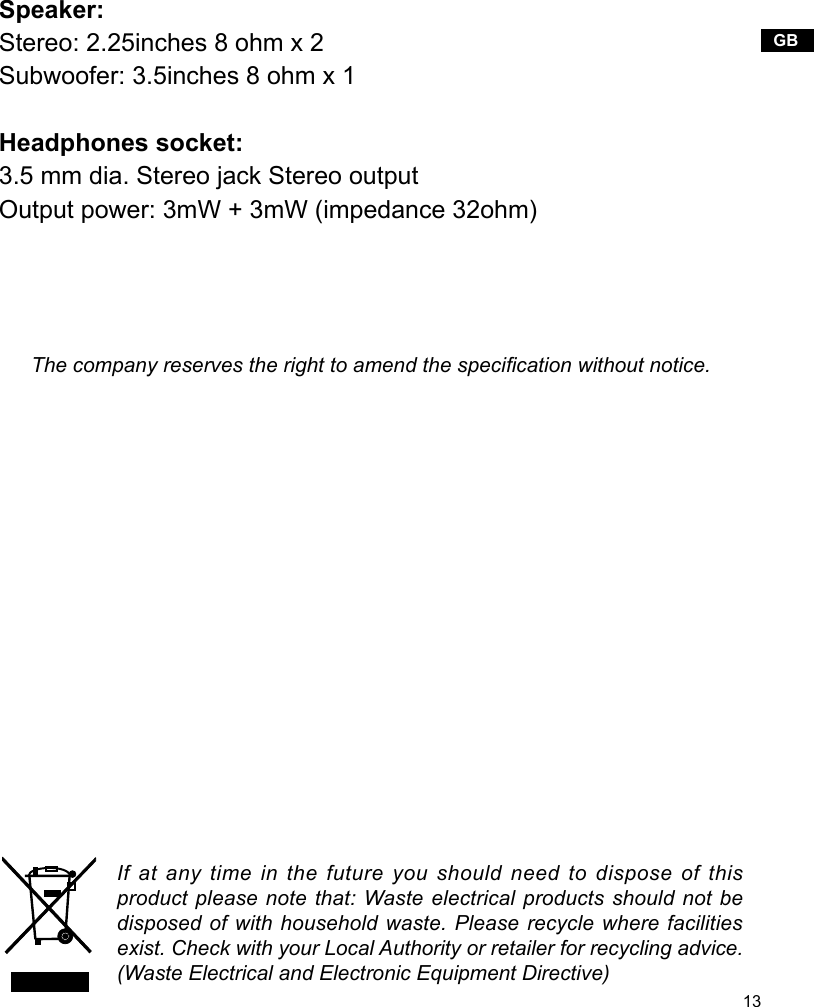 13GBIf at any time in the future you should need to dispose of this product please note that: Waste electrical products should not be disposed of with household waste. Please recycle where facilities exist. Check with your Local Authority or retailer for recycling advice. (Waste Electrical and Electronic Equipment Directive)The company reserves the right to amend the specication without notice.Speaker:Stereo: 2.25inches 8 ohm x 2Subwoofer: 3.5inches 8 ohm x 1Headphones socket:3.5 mm dia. Stereo jack Stereo outputOutput power: 3mW + 3mW (impedance 32ohm)