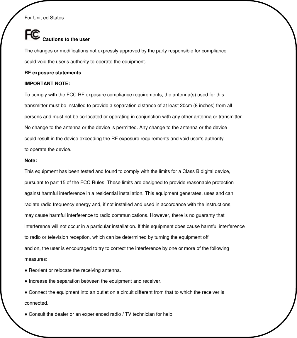 For Unit ed States:  Cautions to the user The changes or modifications not expressly approved by the party responsible for compliance could void the user’s authority to operate the equipment. RF exposure statements IMPORTANT NOTE: To comply with the FCC RF exposure compliance requirements, the antenna(s) used for this transmitter must be installed to provide a separation distance of at least 20cm (8 inches) from all persons and must not be co-located or operating in conjunction with any other antenna or transmitter. No change to the antenna or the device is permitted. Any change to the antenna or the device could result in the device exceeding the RF exposure requirements and void user’s authority to operate the device. Note: This equipment has been tested and found to comply with the limits for a Class B digital device, pursuant to part 15 of the FCC Rules. These limits are designed to provide reasonable protection against harmful interference in a residential installation. This equipment generates, uses and can radiate radio frequency energy and, if not installed and used in accordance with the instructions, may cause harmful interference to radio communications. However, there is no guaranty that interference will not occur in a particular installation. If this equipment does cause harmful interference to radio or television reception, which can be determined by turning the equipment off and on, the user is encouraged to try to correct the interference by one or more of the following measures: ● Reorient or relocate the receiving antenna. ● Increase the separation between the equipment and receiver. ● Connect the equipment into an outlet on a circuit different from that to which the receiver is connected. ● Consult the dealer or an experienced radio / TV technician for help. 