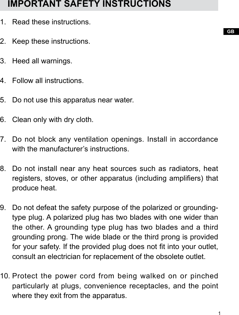 1GBRead these instructions.Keep these instructions.Heed all warnings.Follow all instructions.Do not use this apparatus near water.Clean only with dry cloth.Do not block any ventilation openings. Install in accordance with the manufacturer’s instructions.Do not install near any heat sources such as radiators, heat registers, stoves, or other apparatus (including ampliers) that produce heat.Do not defeat the safety purpose of the polarized or grounding-type plug. A polarized plug has two blades with one wider than the other. A grounding  type plug has  two  blades and a  third grounding prong. The wide blade or the third prong is provided for your safety. If the provided plug does not t into your outlet, consult an electrician for replacement of the obsolete outlet.Protect the power cord from being walked on or pinched particularly at plugs, convenience receptacles, and the point where they exit from the apparatus.   IMPORTANT SAFETY INSTRUCTIONS1.2.3.4.5.6.7.8.9.10.