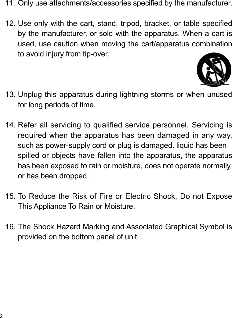 2Only use attachments/accessories specied by the manufacturer.Use only with the cart, stand, tripod, bracket, or table specied by the manufacturer, or sold with the apparatus. When a cart is used, use caution when moving the cart/apparatus combination to avoid injury from tip-over. Unplug this apparatus during lightning storms or when unused for long periods of time.Refer all servicing to qualified service personnel. Servicing is required when the apparatus has been damaged in any way, such as power-supply cord or plug is damaged. liquid has beenspilled or objects have fallen into the apparatus, the apparatus has been exposed to rain or moisture, does not operate normally, or has been dropped.To Reduce the Risk of Fire or Electric Shock, Do not Expose This Appliance To Rain or Moisture.The Shock Hazard Marking and Associated Graphical Symbol is provided on the bottom panel of unit.11.12.13.14.15.16.