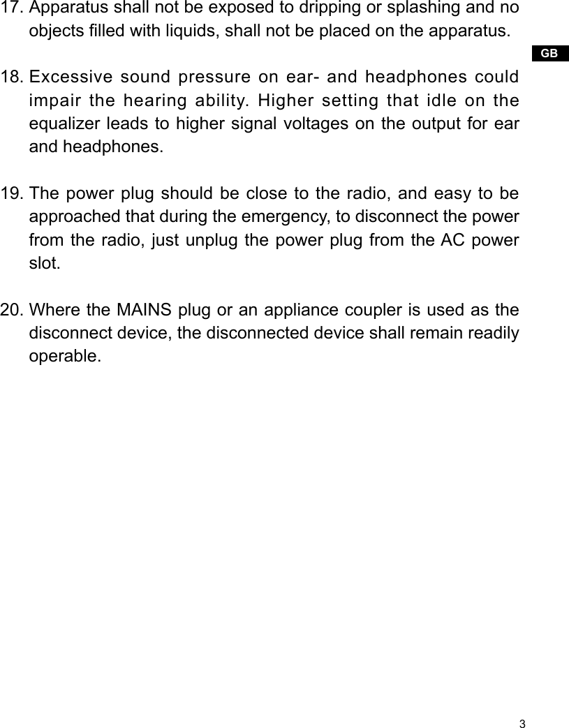 3GBApparatus shall not be exposed to dripping or splashing and no objects lled with liquids, shall not be placed on the apparatus.Excessive sound pressure on ear- and headphones could impair the hearing ability. Higher setting that idle on the equalizer leads to higher signal voltages on the output for ear and headphones.The power plug should be close to the radio, and easy to be approached that during the emergency, to disconnect the power from the radio, just unplug the power plug from the AC power slot.Where the MAINS plug or an appliance coupler is used as the disconnect device, the disconnected device shall remain readily operable.17.18.19.20.