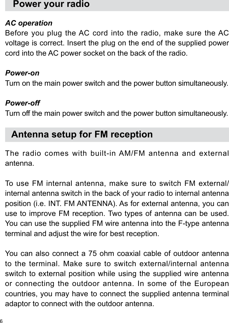 6   Power your radioAC operationBefore you plug the AC cord into the radio, make sure the AC voltage is correct. Insert the plug on the end of the supplied power cord into the AC power socket on the back of the radio.Power-onTurn on the main power switch and the power button simultaneously.Power-offTurn off the main power switch and the power button simultaneously.   Antenna setup for FM receptionThe radio comes with built-in AM/FM antenna and external antenna.To  use  FM  internal antenna,  make sure to switch  FM  external/ internal antenna switch in the back of your radio to internal antenna position (i.e. INT. FM ANTENNA). As for external antenna, you can use to improve FM reception. Two types of antenna can be used. You can use the supplied FM wire antenna into the F-type antenna terminal and adjust the wire for best reception.You can also connect a 75 ohm coaxial cable of outdoor antenna to the terminal. Make sure to switch external/internal antenna switch to external position while using the supplied wire antenna or connecting the outdoor antenna. In some of the European countries, you may have to connect the supplied antenna terminal adaptor to connect with the outdoor antenna.