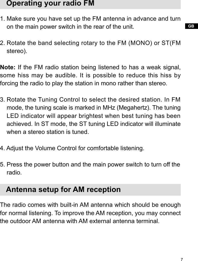 7GB   Operating your radio FM1. Make sure you have set up the FM antenna in advance and turn     on the main power switch in the rear of the unit.2. Rotate the band selecting rotary to the FM (MONO) or ST(FM     stereo). Note: If the FM radio station being listened to has a weak signal, some hiss may be audible. It is possible to reduce this hiss by forcing the radio to play the station in mono rather than stereo. 3. Rotate the Tuning Control to select the desired station. In FM     mode, the tuning scale is marked in MHz (Megahertz). The tuning     LED indicator will appear brightest when best tuning has been     achieved. In ST mode, the ST tuning LED indicator will illuminate     when a stereo station is tuned.4. Adjust the Volume Control for comfortable listening.5. Press the power button and the main power switch to turn off the     radio.   Antenna setup for AM receptionThe radio comes with built-in AM antenna which should be enough for normal listening. To improve the AM reception, you may connect the outdoor AM antenna with AM external antenna terminal.