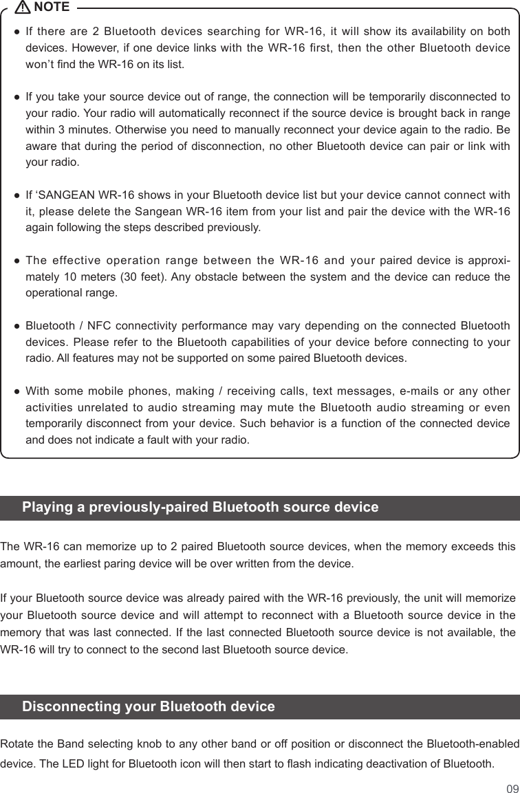 09●   If  there  are  2  Bluetooth  devices  searching  for  WR-16,  it  will show its availability on both devices. However, if one device links with the WR-16 first, then the other Bluetooth device won’t nd the WR-16 on its list.   ●   If you take your source device out of range, the connection will be temporarily disconnected to your radio. Your radio will automatically reconnect if the source device is brought back in range within 3 minutes. Otherwise you need to manually reconnect your device again to the radio. Be aware that during the period of disconnection, no other Bluetooth device can pair or link with your radio.  ●   If ‘SANGEAN WR-16 shows in your Bluetooth device list but your device cannot connect with it, please delete the Sangean WR-16 item from your list and pair the device with the WR-16 again following the steps described previously.  ●   The  effective  operation  range  between  the  WR-16  and  your  paired device is approxi-mately 10 meters (30 feet). Any  obstacle between the system and the device  can reduce  the operational range.   ●   Bluetooth  / NFC  connectivity performance may  vary depending on  the connected Bluetooth devices. Please refer to the Bluetooth capabilities of your device before connecting to your radio. All features may not be supported on some paired Bluetooth devices.  ●   With  some mobile phones, making / receiving calls, text messages,  e-mails  or  any  other activities unrelated to audio streaming may mute the Bluetooth audio streaming or even temporarily disconnect from your device. Such behavior is a function of the connected device and does not indicate a fault with your radio.   Playing a previously-paired Bluetooth source device   Disconnecting your Bluetooth device NOTEThe WR-16 can memorize up to 2 paired Bluetooth source devices, when the memory exceeds this amount, the earliest paring device will be over written from the device.If your Bluetooth source device was already paired with the WR-16 previously, the unit will memorize your Bluetooth source device and will attempt to reconnect with a Bluetooth source device in the memory that was last connected. If the last connected Bluetooth source device is not available, the WR-16 will try to connect to the second last Bluetooth source device. Rotate the Band selecting knob to any other band or off position or disconnect the Bluetooth-enabled device. The LED light for Bluetooth icon will then start to ash indicating deactivation of Bluetooth. 