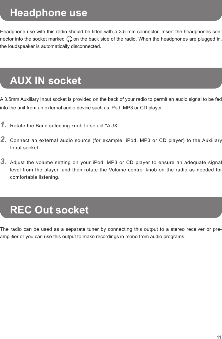 11Headphone use with this radio should be tted with a 3.5 mm connector. Insert the headphones con-nector into the socket marked      on the back side of the radio. When the headphones are plugged in, the loudspeaker is automatically disconnected.The radio can be used as a separate tuner by connecting this output to a stereo receiver or pre-amplier or you can use this output to make recordings in mono from audio programs.1.2.3.Rotate the Band selecting knob to select “AUX”.Connect  an  external  audio  source  (for  example,  iPod,  MP3  or  CD  player)  to  the Auxiliary Input socket.Adjust the volume setting on your iPod, MP3 or CD player to ensure an adequate signal level from the player,  and  then  rotate  the  Volume  control  knob  on the radio as needed  for comfortable listening.Headphone useAUX IN socketREC Out socketA 3.5mm Auxiliary Input socket is provided on the back of your radio to permit an audio signal to be fed into the unit from an external audio device such as iPod, MP3 or CD player.