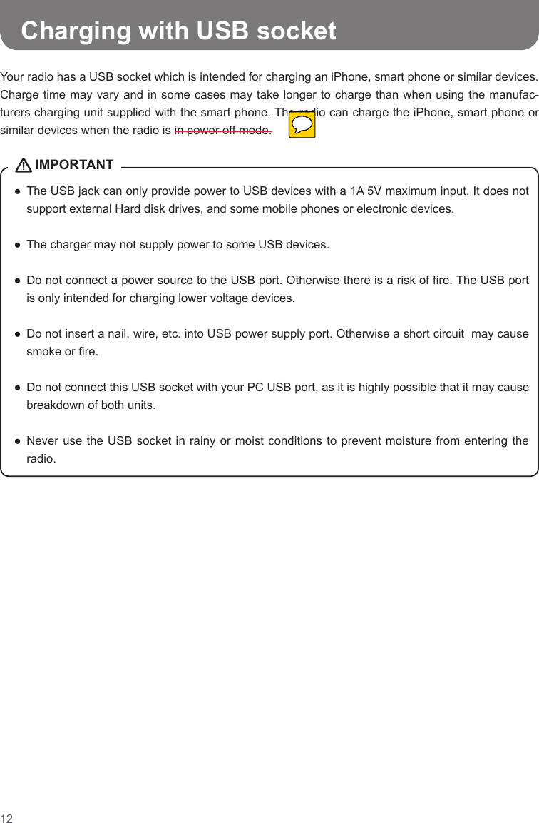 12●   The USB jack can only provide power to USB devices with a 1A 5V maximum input. It does not support external Hard disk drives, and some mobile phones or electronic devices.  ●  The charger may not supply power to some USB devices. ●   Do not connect a power source to the USB port. Otherwise there is a risk of re. The USB port is only intended for charging lower voltage devices.  ●   Do not insert a nail, wire, etc. into USB power supply port. Otherwise a short circuit  may cause smoke or re.  ●   Do not connect this USB socket with your PC USB port, as it is highly possible that it may cause breakdown of both units.  ●   Never  use the  USB socket  in rainy  or moist  conditions to  prevent moisture from entering the radio. IMPORTANTCharging with USB socketYour radio has a USB socket which is intended for charging an iPhone, smart phone or similar devices. Charge time may vary and in some cases may take longer to charge than when using the manufac-turers charging unit supplied with the smart phone. The radio can charge the iPhone, smart phone or similar devices when the radio is in power off mode.