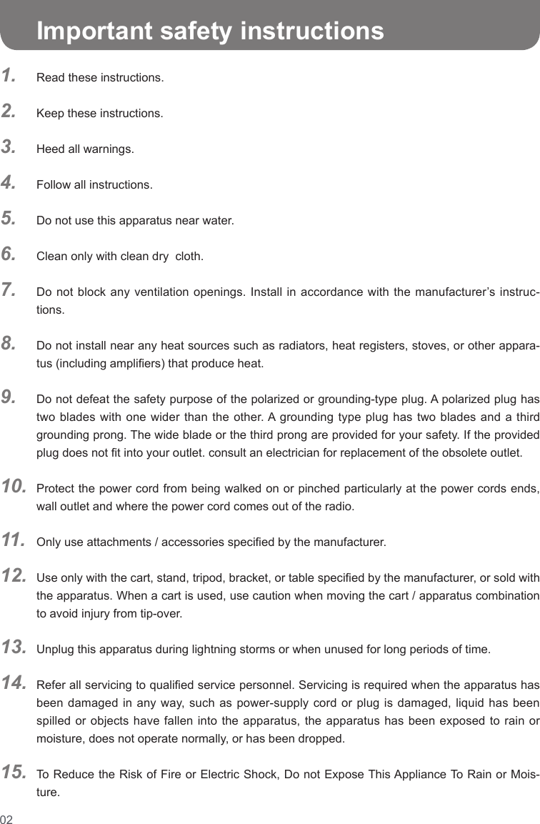 021.2.3.4.5.6.7.8.9.10.11.12.13.14.15.   Important safety instructionsRead these instructions.Keep these instructions.Heed all warnings.Follow all instructions.Do not use this apparatus near water.Clean only with clean dry  cloth.Do not block any ventilation openings. Install in accordance with the manufacturer’s instruc-tions.Do not install near any heat sources such as radiators, heat registers, stoves, or other appara-tus (including ampliers) that produce heat.Do not defeat the safety purpose of the polarized or grounding-type plug. A polarized plug has two blades with one wider than the other. A grounding type plug has two blades and a third grounding prong. The wide blade or the third prong are provided for your safety. If the provided plug does not t into your outlet. consult an electrician for replacement of the obsolete outlet.Protect the power cord from being walked on or pinched particularly at the power cords ends, wall outlet and where the power cord comes out of the radio.Only use attachments / accessories specied by the manufacturer.Use only with the cart, stand, tripod, bracket, or table specied by the manufacturer, or sold with the apparatus. When a cart is used, use caution when moving the cart / apparatus combination to avoid injury from tip-over.Unplug this apparatus during lightning storms or when unused for long periods of time.Refer all servicing to qualied service personnel. Servicing is required when the apparatus has been damaged in any way, such as power-supply cord or plug is damaged, liquid has been spilled or objects have fallen into the apparatus, the apparatus has been exposed to rain or moisture, does not operate normally, or has been dropped.To Reduce the Risk of Fire or Electric Shock, Do not Expose This Appliance To Rain or Mois-ture.